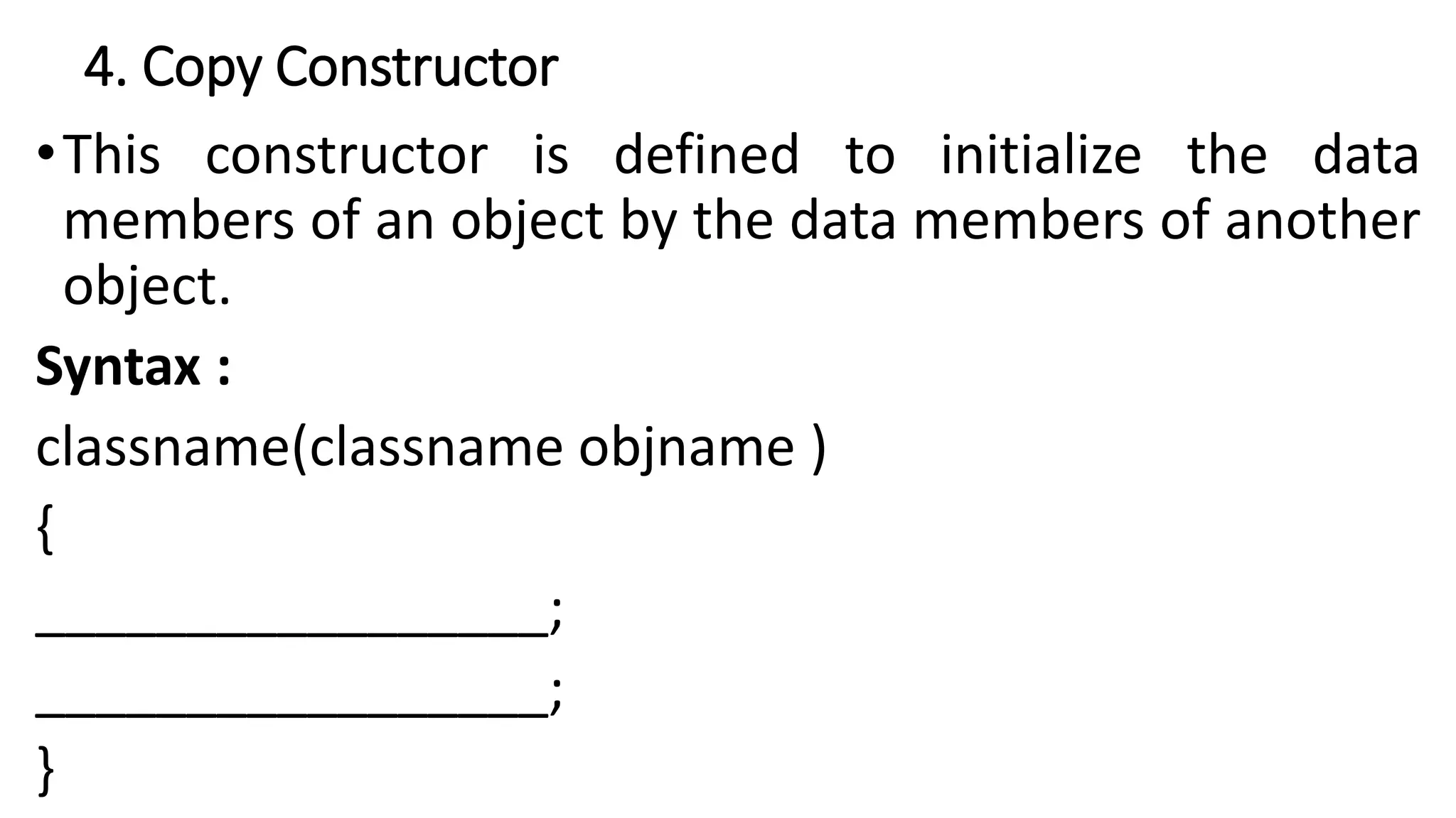 4. Copy Constructor
•This constructor is defined to initialize the data
members of an object by the data members of another
object.
Syntax :
classname(classname objname )
{
_________________;
_________________;
}
 