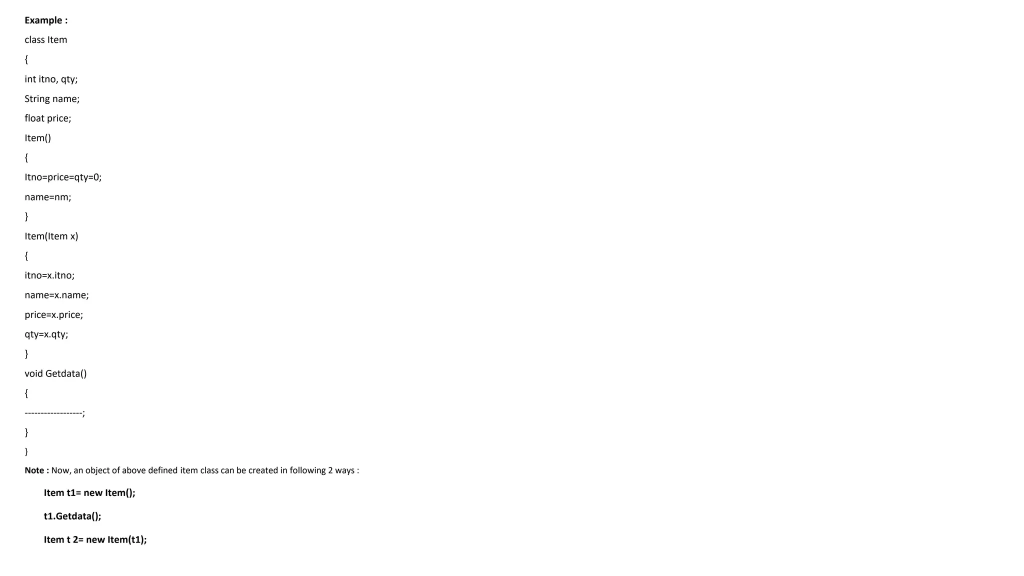 Example :
class Item
{
int itno, qty;
String name;
float price;
Item()
{
Itno=price=qty=0;
name=nm;
}
Item(Item x)
{
itno=x.itno;
name=x.name;
price=x.price;
qty=x.qty;
}
void Getdata()
{
------------------;
}
}
Note : Now, an object of above defined item class can be created in following 2 ways :
Item t1= new Item();
t1.Getdata();
Item t 2= new Item(t1);
 