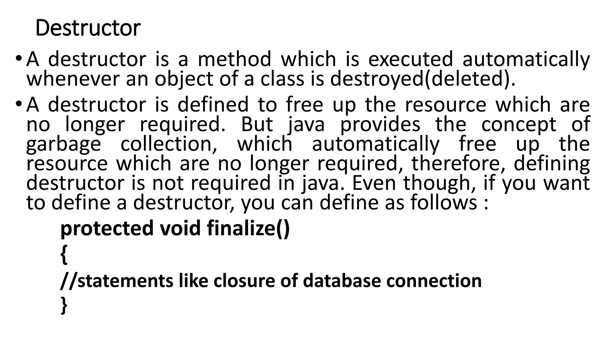 Destructor
•A destructor is a method which is executed automatically
whenever an object of a class is destroyed(deleted).
•A destructor is defined to free up the resource which are
no longer required. But java provides the concept of
garbage collection, which automatically free up the
resource which are no longer required, therefore, defining
destructor is not required in java. Even though, if you want
to define a destructor, you can define as follows :
protected void finalize()
{
//statements like closure of database connection
}
 