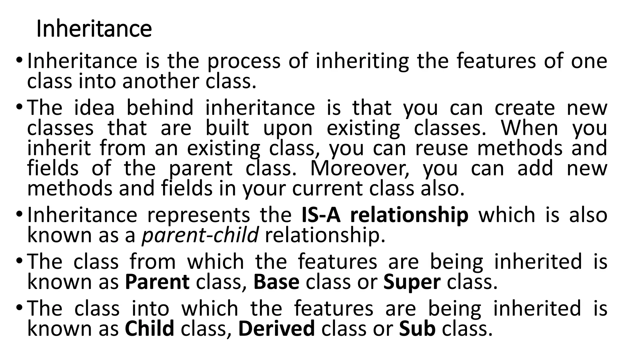 Inheritance
•Inheritance is the process of inheriting the features of one
class into another class.
•The idea behind inheritance is that you can create new
classes that are built upon existing classes. When you
inherit from an existing class, you can reuse methods and
fields of the parent class. Moreover, you can add new
methods and fields in your current class also.
•Inheritance represents the IS-A relationship which is also
known as a parent-child relationship.
•The class from which the features are being inherited is
known as Parent class, Base class or Super class.
•The class into which the features are being inherited is
known as Child class, Derived class or Sub class.
 