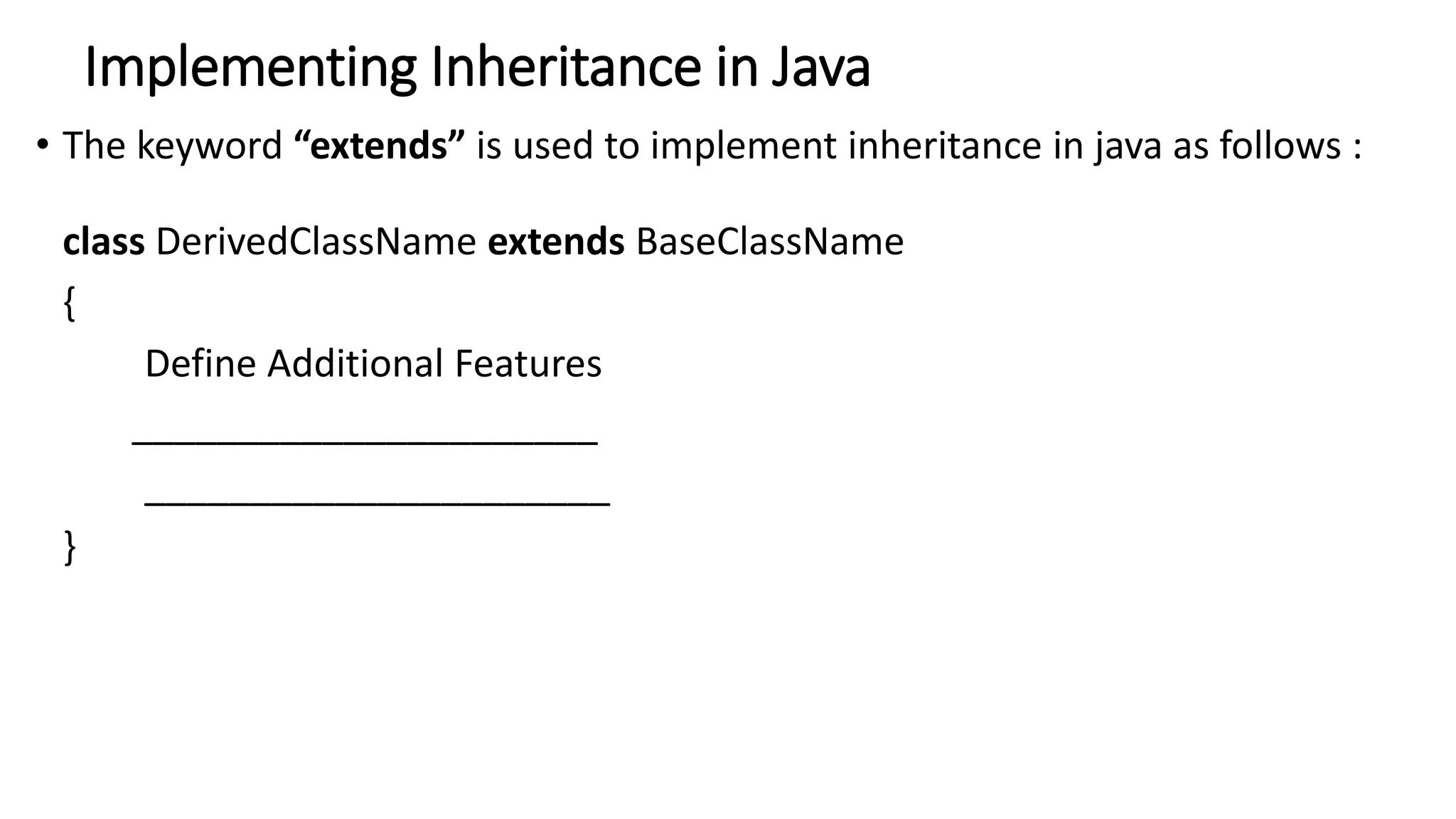 Implementing Inheritance in Java
• The keyword “extends” is used to implement inheritance in java as follows :
class DerivedClassName extends BaseClassName
{
Define Additional Features
______________________
______________________
}
 