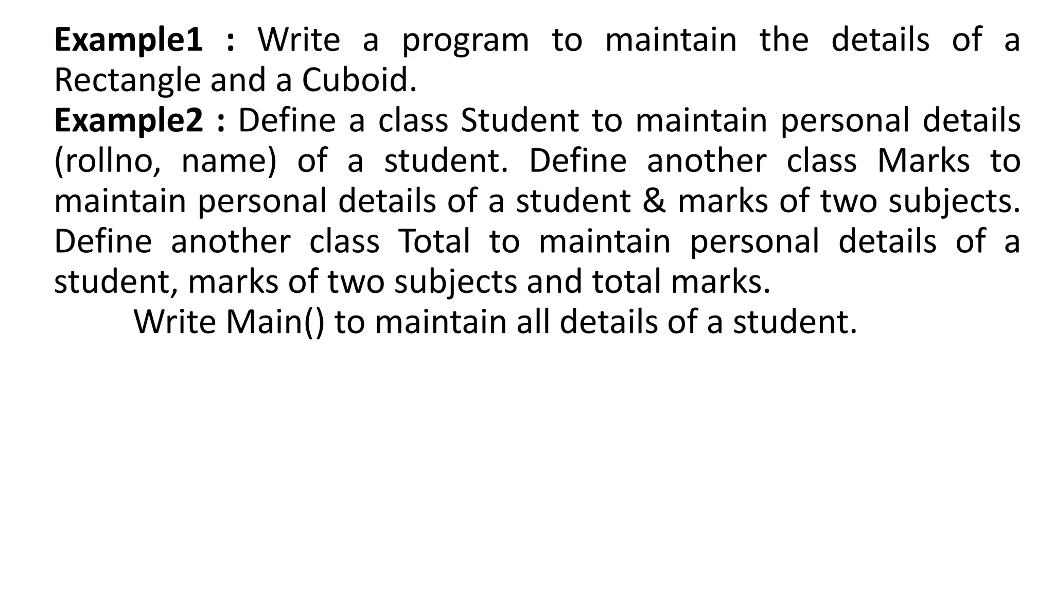 Example1 : Write a program to maintain the details of a
Rectangle and a Cuboid.
Example2 : Define a class Student to maintain personal details
(rollno, name) of a student. Define another class Marks to
maintain personal details of a student & marks of two subjects.
Define another class Total to maintain personal details of a
student, marks of two subjects and total marks.
Write Main() to maintain all details of a student.
 