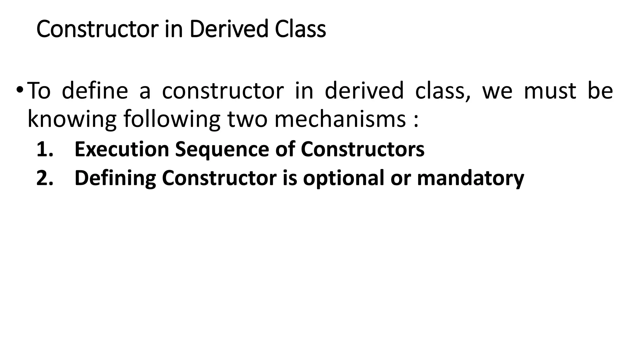 Constructor in Derived Class
•To define a constructor in derived class, we must be
knowing following two mechanisms :
1. Execution Sequence of Constructors
2. Defining Constructor is optional or mandatory
 
