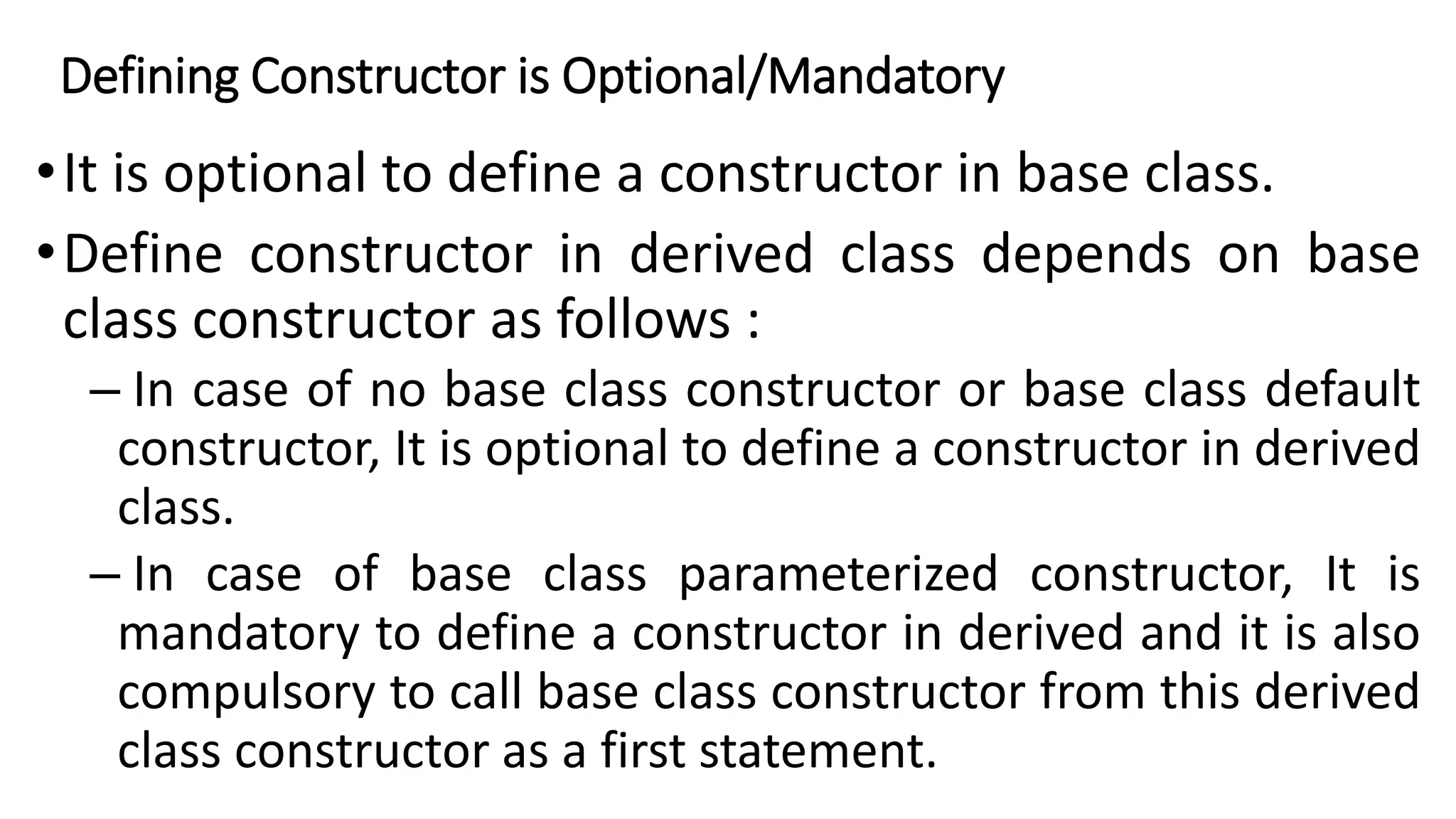 Defining Constructor is Optional/Mandatory
•It is optional to define a constructor in base class.
•Define constructor in derived class depends on base
class constructor as follows :
– In case of no base class constructor or base class default
constructor, It is optional to define a constructor in derived
class.
– In case of base class parameterized constructor, It is
mandatory to define a constructor in derived and it is also
compulsory to call base class constructor from this derived
class constructor as a first statement.
 