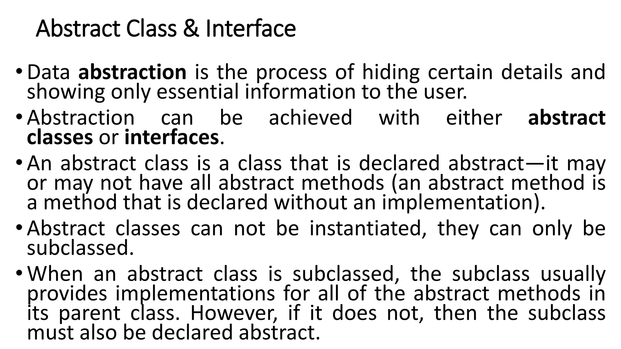 Abstract Class & Interface
• Data abstraction is the process of hiding certain details and
showing only essential information to the user.
• Abstraction can be achieved with either abstract
classes or interfaces.
• An abstract class is a class that is declared abstract—it may
or may not have all abstract methods (an abstract method is
a method that is declared without an implementation).
• Abstract classes can not be instantiated, they can only be
subclassed.
• When an abstract class is subclassed, the subclass usually
provides implementations for all of the abstract methods in
its parent class. However, if it does not, then the subclass
must also be declared abstract.
 