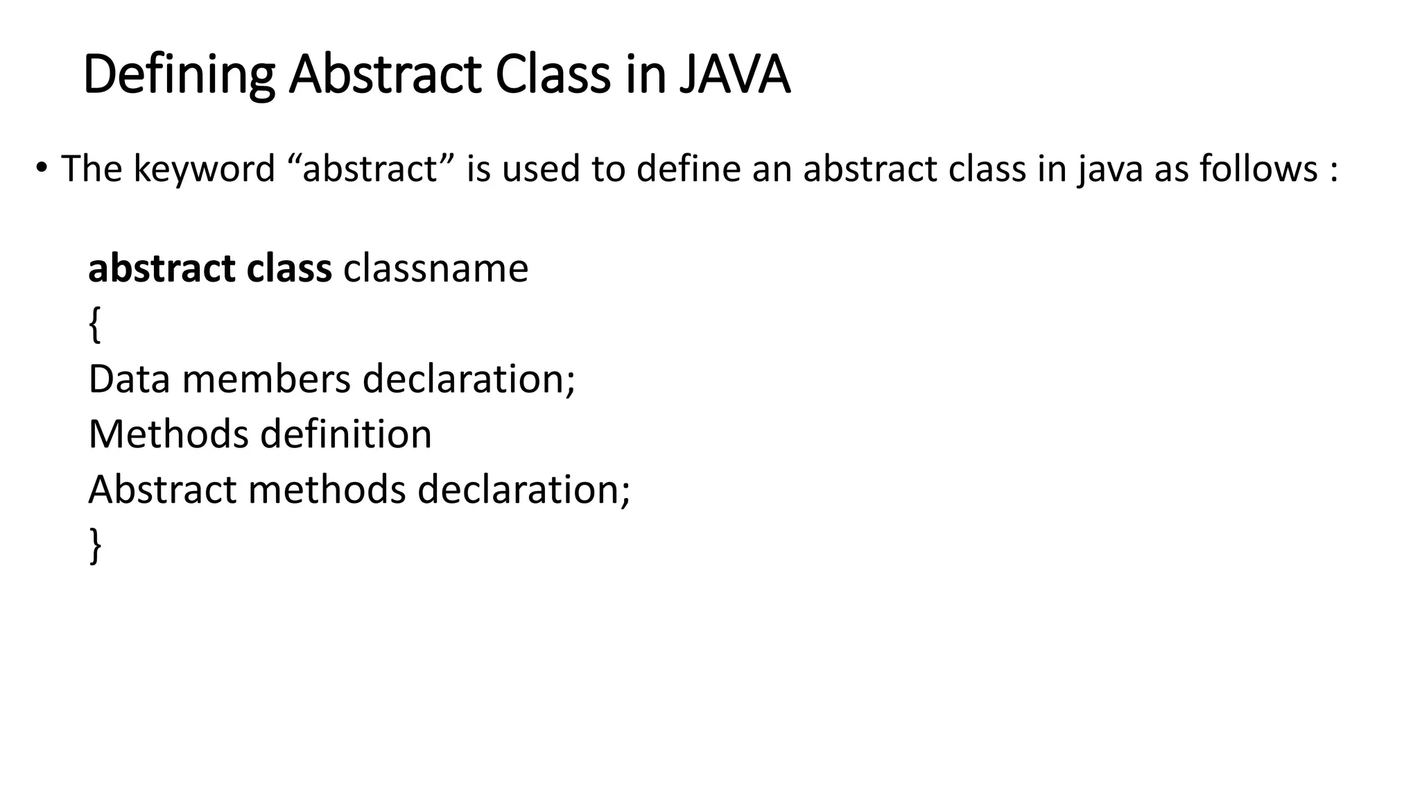 Defining Abstract Class in JAVA
• The keyword “abstract” is used to define an abstract class in java as follows :
abstract class classname
{
Data members declaration;
Methods definition
Abstract methods declaration;
}
 