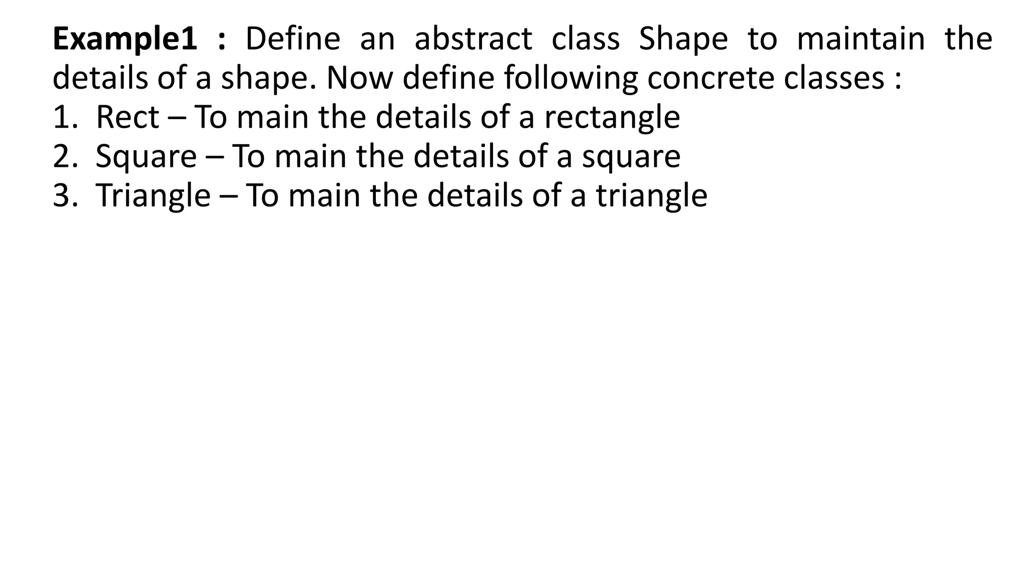 Example1 : Define an abstract class Shape to maintain the
details of a shape. Now define following concrete classes :
1. Rect – To main the details of a rectangle
2. Square – To main the details of a square
3. Triangle – To main the details of a triangle
 