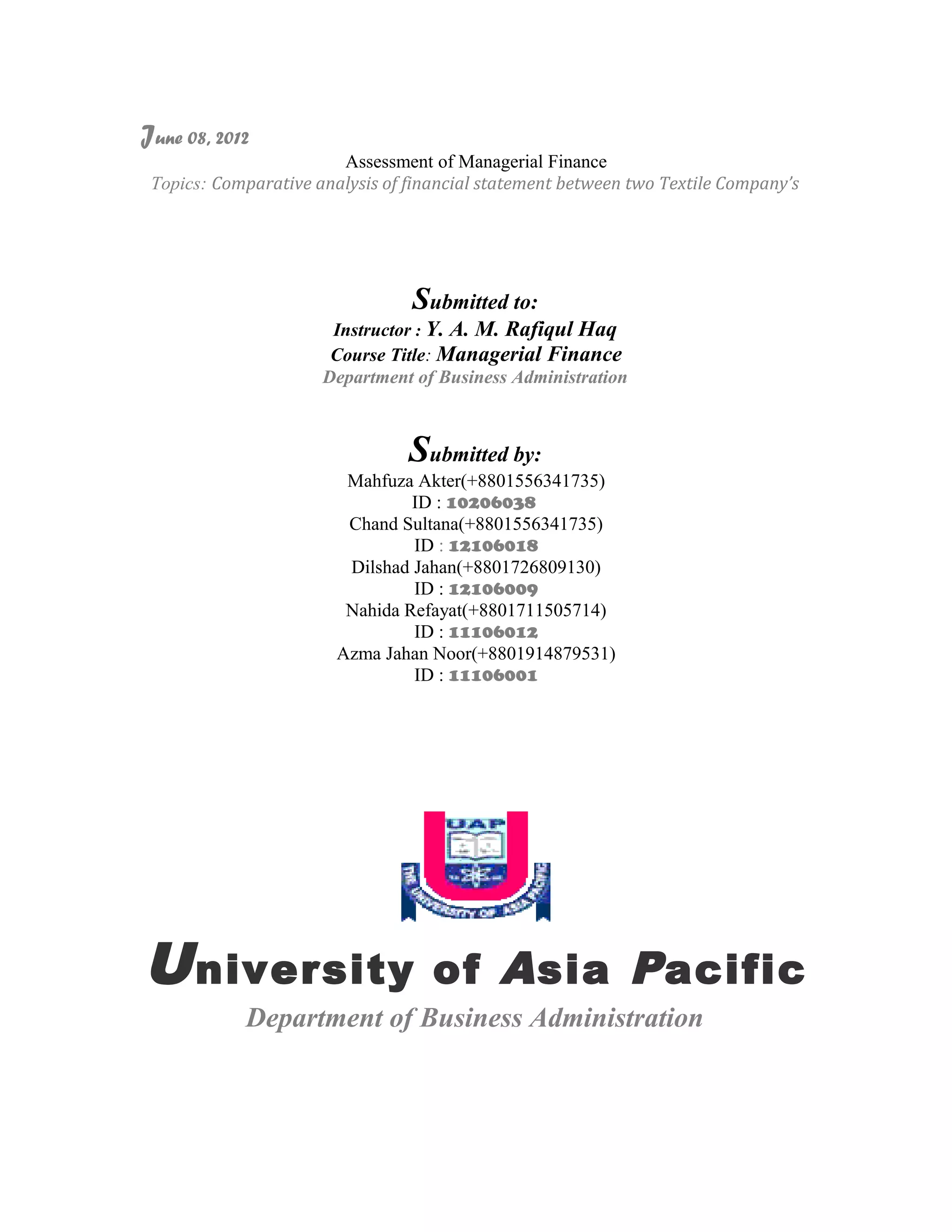 June 08, 2012
                        Assessment of Managerial Finance
 Topics: Comparative analysis of financial statement between two Textile Company’s




                                 Submitted to:
                       Instructor : Y. A. M. Rafiqul Haq
                       Course Title: Managerial Finance
                      Department of Business Administration



                                 Submitted by:
                         Mahfuza Akter(+8801556341735)
                                 ID : 10206038
                         Chand Sultana(+8801556341735)
                                 ID : 12106018
                         Dilshad Jahan(+8801726809130)
                                 ID : 12106009
                         Nahida Refayat(+8801711505714)
                                 ID : 11106012
                        Azma Jahan Noor(+8801914879531)
                                 ID : 11106001




U niversity                         of A sia P acific
            Department of Business Administration
 
