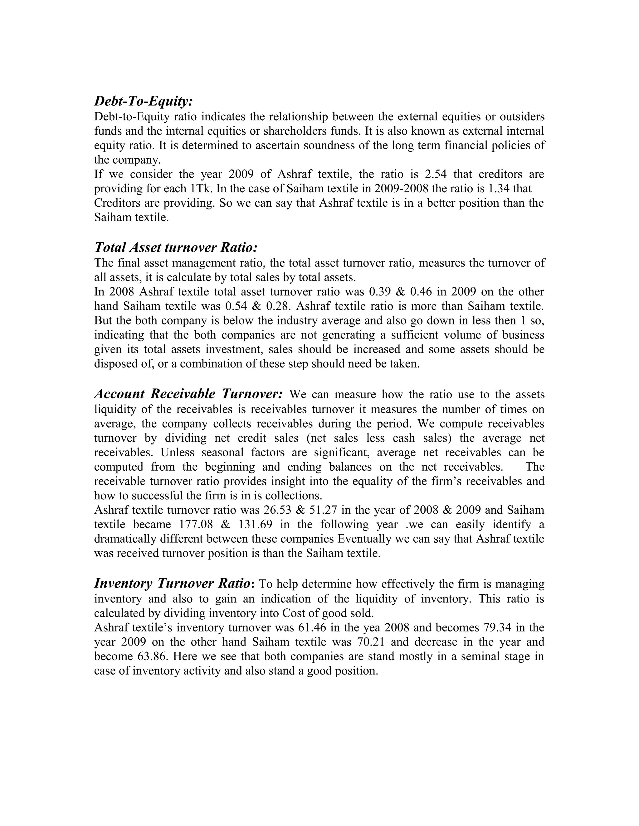 Debt-To-Equity:
Debt-to-Equity ratio indicates the relationship between the external equities or outsiders
funds and the internal equities or shareholders funds. It is also known as external internal
equity ratio. It is determined to ascertain soundness of the long term financial policies of
the company.
If we consider the year 2009 of Ashraf textile, the ratio is 2.54 that creditors are
providing for each 1Tk. In the case of Saiham textile in 2009-2008 the ratio is 1.34 that
Creditors are providing. So we can say that Ashraf textile is in a better position than the
Saiham textile.

Total Asset turnover Ratio:
The final asset management ratio, the total asset turnover ratio, measures the turnover of
all assets, it is calculate by total sales by total assets.
In 2008 Ashraf textile total asset turnover ratio was 0.39 & 0.46 in 2009 on the other
hand Saiham textile was 0.54 & 0.28. Ashraf textile ratio is more than Saiham textile.
But the both company is below the industry average and also go down in less then 1 so,
indicating that the both companies are not generating a sufficient volume of business
given its total assets investment, sales should be increased and some assets should be
disposed of, or a combination of these step should need be taken.

Account Receivable Turnover: We can measure how the ratio use to the assets
liquidity of the receivables is receivables turnover it measures the number of times on
average, the company collects receivables during the period. We compute receivables
turnover by dividing net credit sales (net sales less cash sales) the average net
receivables. Unless seasonal factors are significant, average net receivables can be
computed from the beginning and ending balances on the net receivables.                The
receivable turnover ratio provides insight into the equality of the firm’s receivables and
how to successful the firm is in is collections.
Ashraf textile turnover ratio was 26.53 & 51.27 in the year of 2008 & 2009 and Saiham
textile became 177.08 & 131.69 in the following year .we can easily identify a
dramatically different between these companies Eventually we can say that Ashraf textile
was received turnover position is than the Saiham textile.

Inventory Turnover Ratio: To help determine how effectively the firm is managing
inventory and also to gain an indication of the liquidity of inventory. This ratio is
calculated by dividing inventory into Cost of good sold.
Ashraf textile’s inventory turnover was 61.46 in the yea 2008 and becomes 79.34 in the
year 2009 on the other hand Saiham textile was 70.21 and decrease in the year and
become 63.86. Here we see that both companies are stand mostly in a seminal stage in
case of inventory activity and also stand a good position.
 