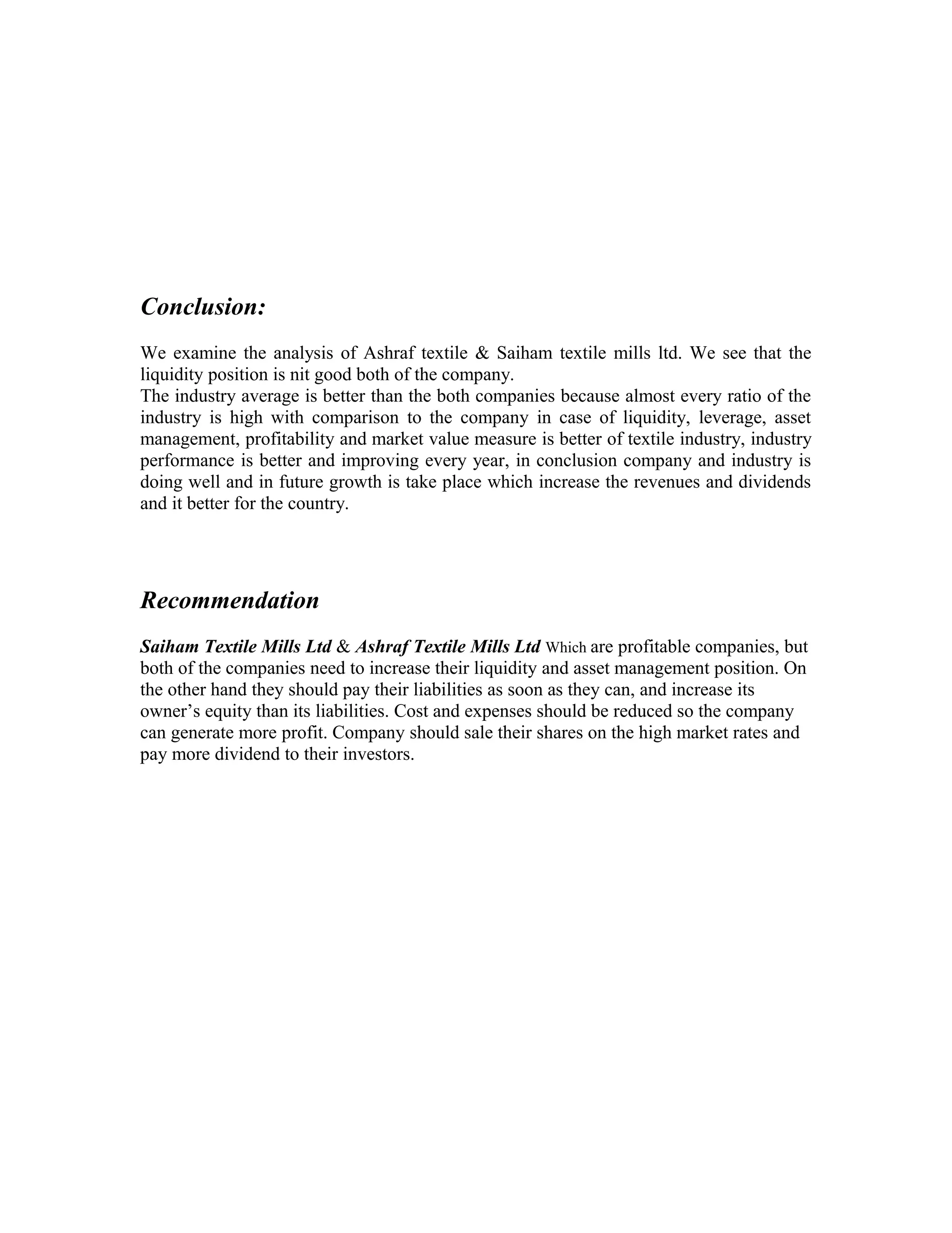 Conclusion:
We examine the analysis of Ashraf textile & Saiham textile mills ltd. We see that the
liquidity position is nit good both of the company.
The industry average is better than the both companies because almost every ratio of the
industry is high with comparison to the company in case of liquidity, leverage, asset
management, profitability and market value measure is better of textile industry, industry
performance is better and improving every year, in conclusion company and industry is
doing well and in future growth is take place which increase the revenues and dividends
and it better for the country.




Recommendation
Saiham Textile Mills Ltd & Ashraf Textile Mills Ltd Which are profitable companies, but
both of the companies need to increase their liquidity and asset management position. On
the other hand they should pay their liabilities as soon as they can, and increase its
owner’s equity than its liabilities. Cost and expenses should be reduced so the company
can generate more profit. Company should sale their shares on the high market rates and
pay more dividend to their investors.
 