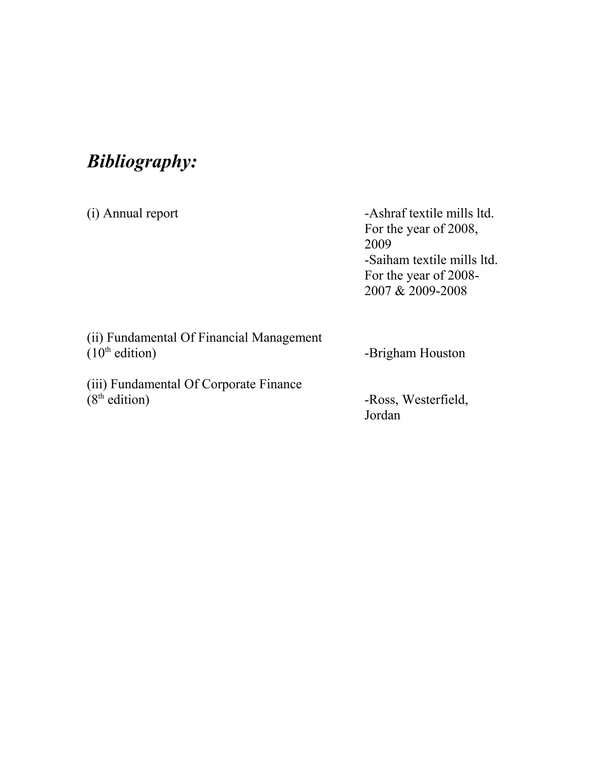 Bibliography:

(i) Annual report                          -Ashraf textile mills ltd.
                                           For the year of 2008,
                                           2009
                                           -Saiham textile mills ltd.
                                           For the year of 2008-
                                           2007 & 2009-2008


(ii) Fundamental Of Financial Management
(10th edition)                             -Brigham Houston

(iii) Fundamental Of Corporate Finance
(8th edition)                              -Ross, Westerfield,
                                           Jordan
 