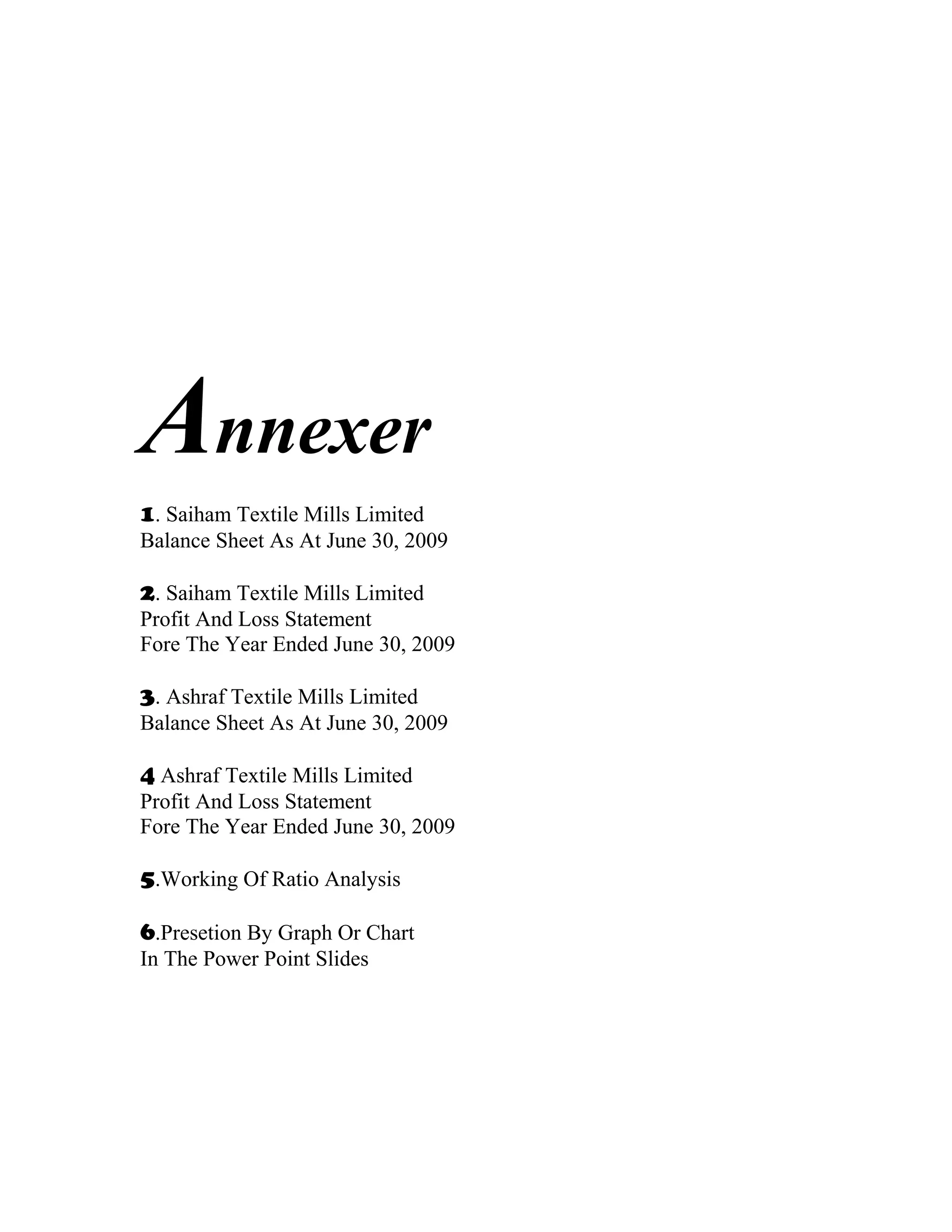 Annexer
1. Saiham Textile Mills Limited
Balance Sheet As At June 30, 2009

2. Saiham Textile Mills Limited
Profit And Loss Statement
Fore The Year Ended June 30, 2009

3. Ashraf Textile Mills Limited
Balance Sheet As At June 30, 2009

4 Ashraf Textile Mills Limited
Profit And Loss Statement
Fore The Year Ended June 30, 2009

5.Working Of Ratio Analysis

6.Presetion By Graph Or Chart
In The Power Point Slides
 
