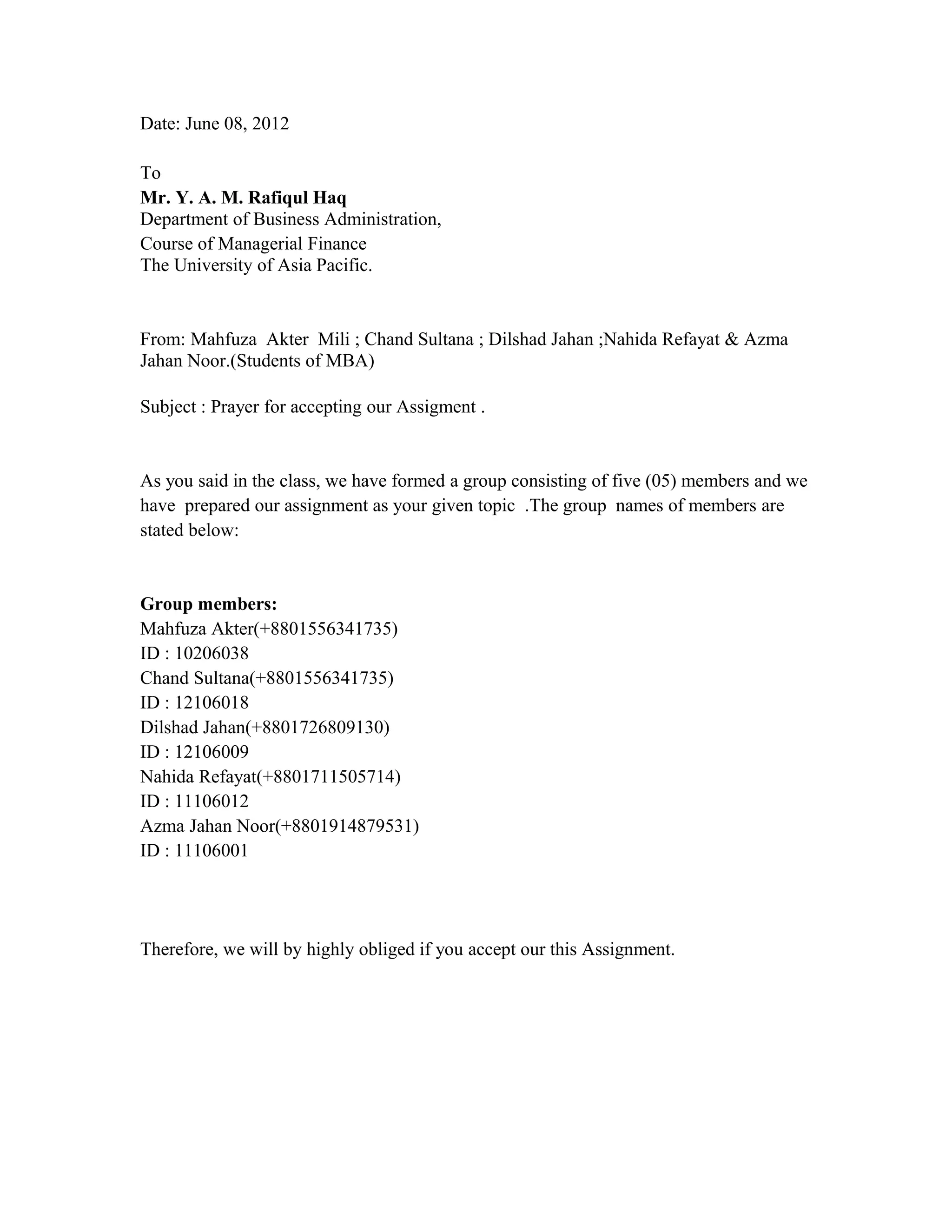 Date: June 08, 2012

To
Mr. Y. A. M. Rafiqul Haq
Department of Business Administration,
Course of Managerial Finance
The University of Asia Pacific.


From: Mahfuza Akter Mili ; Chand Sultana ; Dilshad Jahan ;Nahida Refayat & Azma
Jahan Noor.(Students of MBA)

Subject : Prayer for accepting our Assigment .


As you said in the class, we have formed a group consisting of five (05) members and we
have prepared our assignment as your given topic .The group names of members are
stated below:


Group members:
Mahfuza Akter(+8801556341735)
ID : 10206038
Chand Sultana(+8801556341735)
ID : 12106018
Dilshad Jahan(+8801726809130)
ID : 12106009
Nahida Refayat(+8801711505714)
ID : 11106012
Azma Jahan Noor(+8801914879531)
ID : 11106001




Therefore, we will by highly obliged if you accept our this Assignment.
 