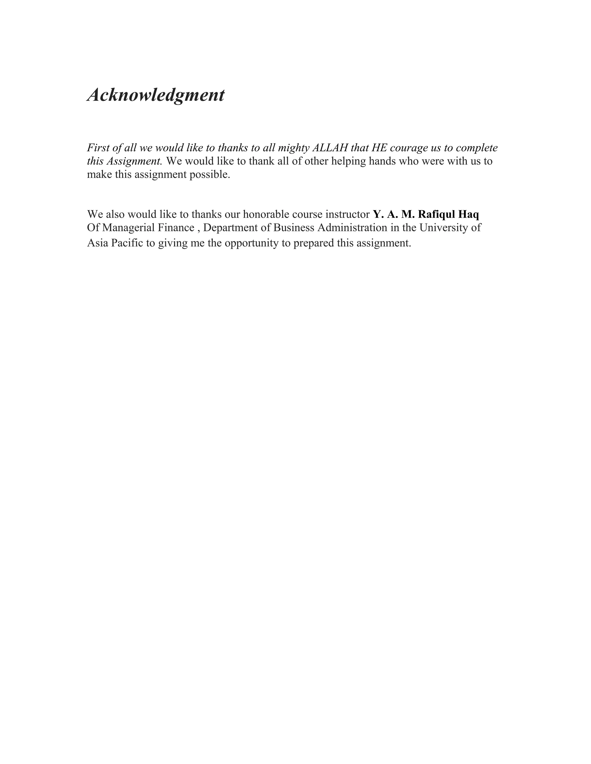 Acknowledgment

First of all we would like to thanks to all mighty ALLAH that HE courage us to complete
this Assignment. We would like to thank all of other helping hands who were with us to
make this assignment possible.


We also would like to thanks our honorable course instructor Y. A. M. Rafiqul Haq
Of Managerial Finance , Department of Business Administration in the University of
Asia Pacific to giving me the opportunity to prepared this assignment.
 