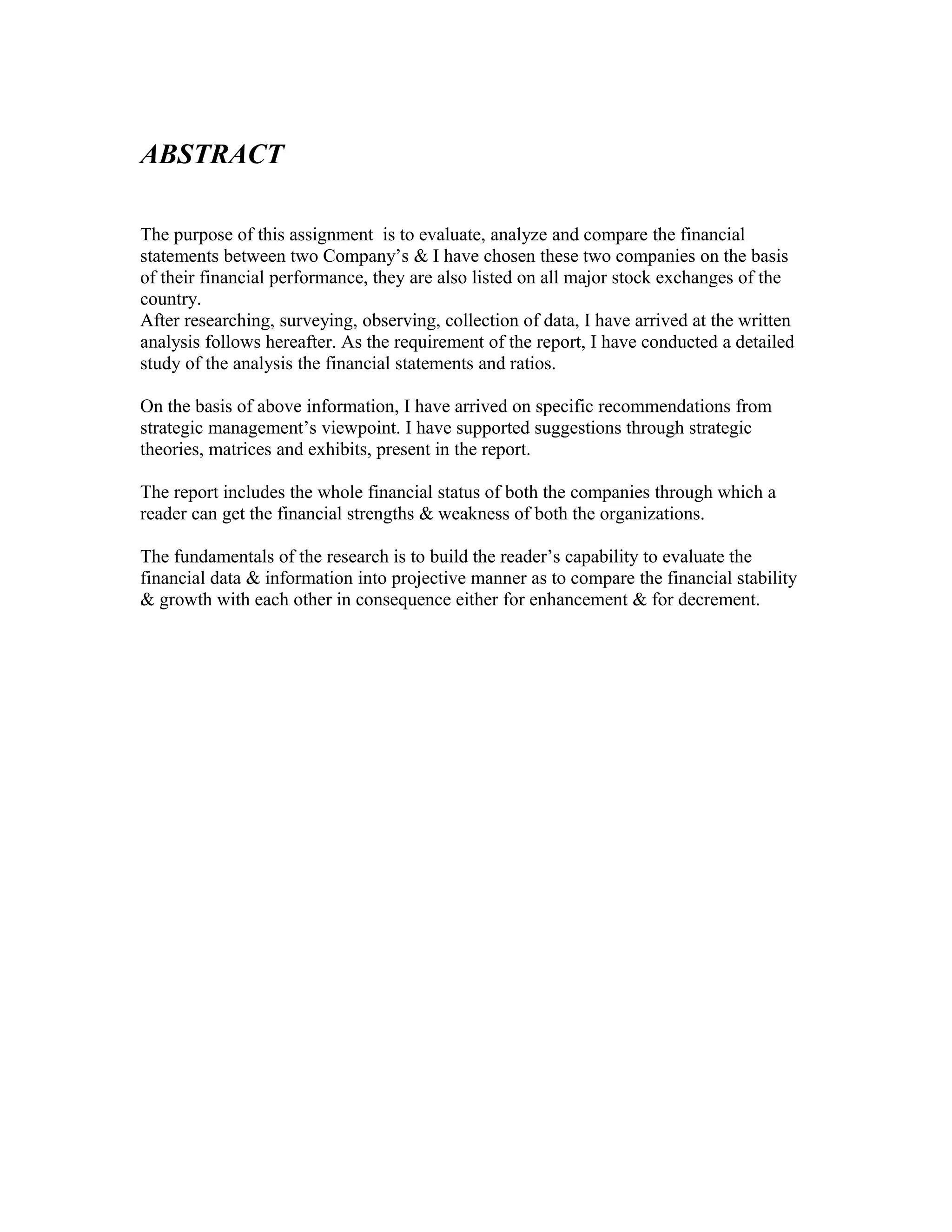 ABSTRACT

The purpose of this assignment is to evaluate, analyze and compare the financial
statements between two Company’s & I have chosen these two companies on the basis
of their financial performance, they are also listed on all major stock exchanges of the
country.
After researching, surveying, observing, collection of data, I have arrived at the written
analysis follows hereafter. As the requirement of the report, I have conducted a detailed
study of the analysis the financial statements and ratios.

On the basis of above information, I have arrived on specific recommendations from
strategic management’s viewpoint. I have supported suggestions through strategic
theories, matrices and exhibits, present in the report.

The report includes the whole financial status of both the companies through which a
reader can get the financial strengths & weakness of both the organizations.

The fundamentals of the research is to build the reader’s capability to evaluate the
financial data & information into projective manner as to compare the financial stability
& growth with each other in consequence either for enhancement & for decrement.
 