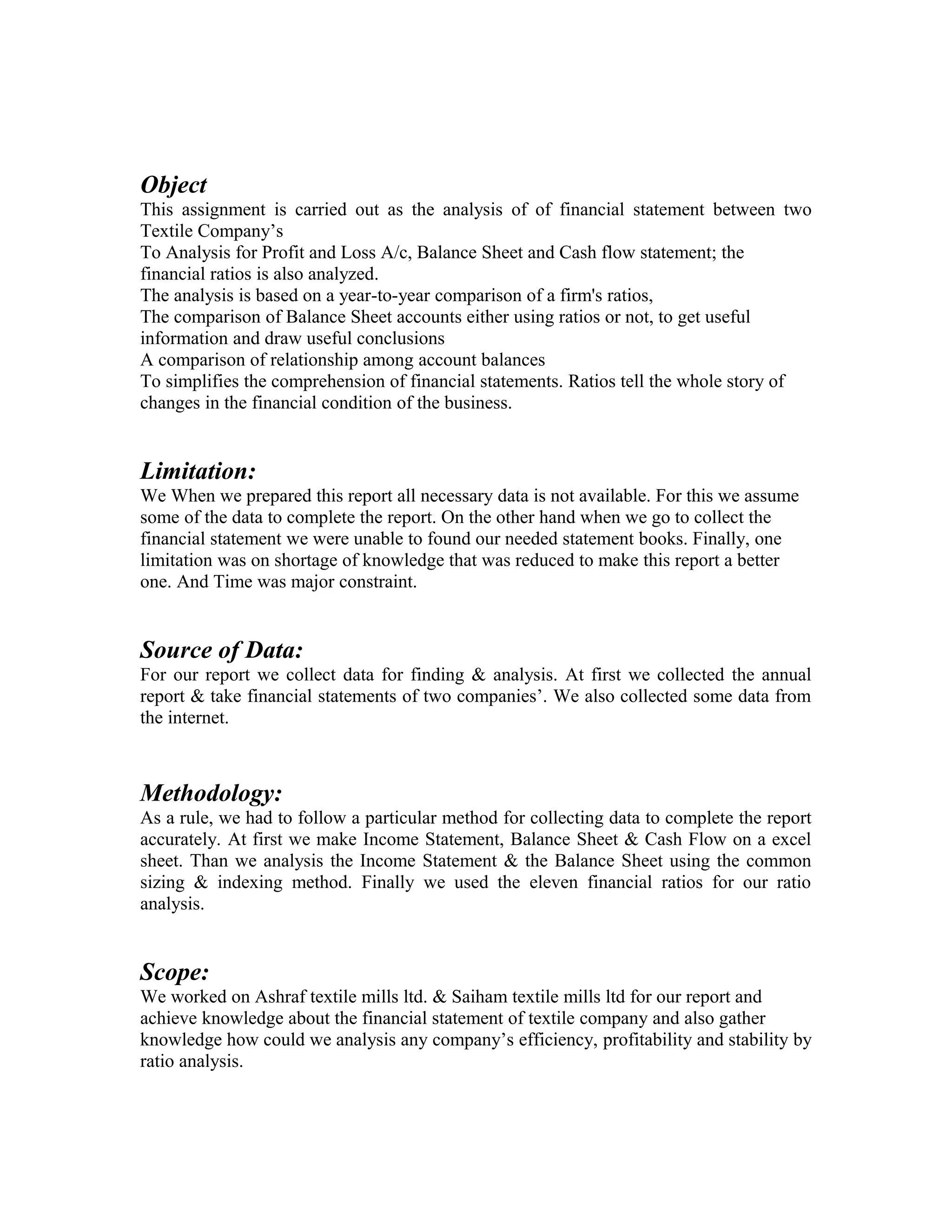 Object
This assignment is carried out as the analysis of of financial statement between two
Textile Company’s
To Analysis for Profit and Loss A/c, Balance Sheet and Cash flow statement; the
financial ratios is also analyzed.
The analysis is based on a year-to-year comparison of a firm's ratios,
The comparison of Balance Sheet accounts either using ratios or not, to get useful
information and draw useful conclusions
A comparison of relationship among account balances
To simplifies the comprehension of financial statements. Ratios tell the whole story of
changes in the financial condition of the business.


Limitation:
We When we prepared this report all necessary data is not available. For this we assume
some of the data to complete the report. On the other hand when we go to collect the
financial statement we were unable to found our needed statement books. Finally, one
limitation was on shortage of knowledge that was reduced to make this report a better
one. And Time was major constraint.


Source of Data:
For our report we collect data for finding & analysis. At first we collected the annual
report & take financial statements of two companies’. We also collected some data from
the internet.



Methodology:
As a rule, we had to follow a particular method for collecting data to complete the report
accurately. At first we make Income Statement, Balance Sheet & Cash Flow on a excel
sheet. Than we analysis the Income Statement & the Balance Sheet using the common
sizing & indexing method. Finally we used the eleven financial ratios for our ratio
analysis.


Scope:
We worked on Ashraf textile mills ltd. & Saiham textile mills ltd for our report and
achieve knowledge about the financial statement of textile company and also gather
knowledge how could we analysis any company’s efficiency, profitability and stability by
ratio analysis.
 