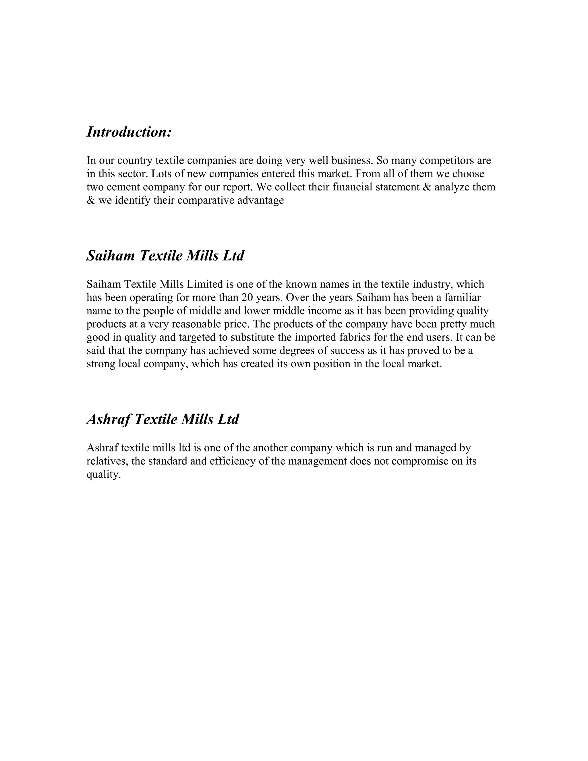 Introduction:
In our country textile companies are doing very well business. So many competitors are
in this sector. Lots of new companies entered this market. From all of them we choose
two cement company for our report. We collect their financial statement & analyze them
& we identify their comparative advantage



Saiham Textile Mills Ltd
Saiham Textile Mills Limited is one of the known names in the textile industry, which
has been operating for more than 20 years. Over the years Saiham has been a familiar
name to the people of middle and lower middle income as it has been providing quality
products at a very reasonable price. The products of the company have been pretty much
good in quality and targeted to substitute the imported fabrics for the end users. It can be
said that the company has achieved some degrees of success as it has proved to be a
strong local company, which has created its own position in the local market.



Ashraf Textile Mills Ltd
Ashraf textile mills ltd is one of the another company which is run and managed by
relatives, the standard and efficiency of the management does not compromise on its
quality.
 