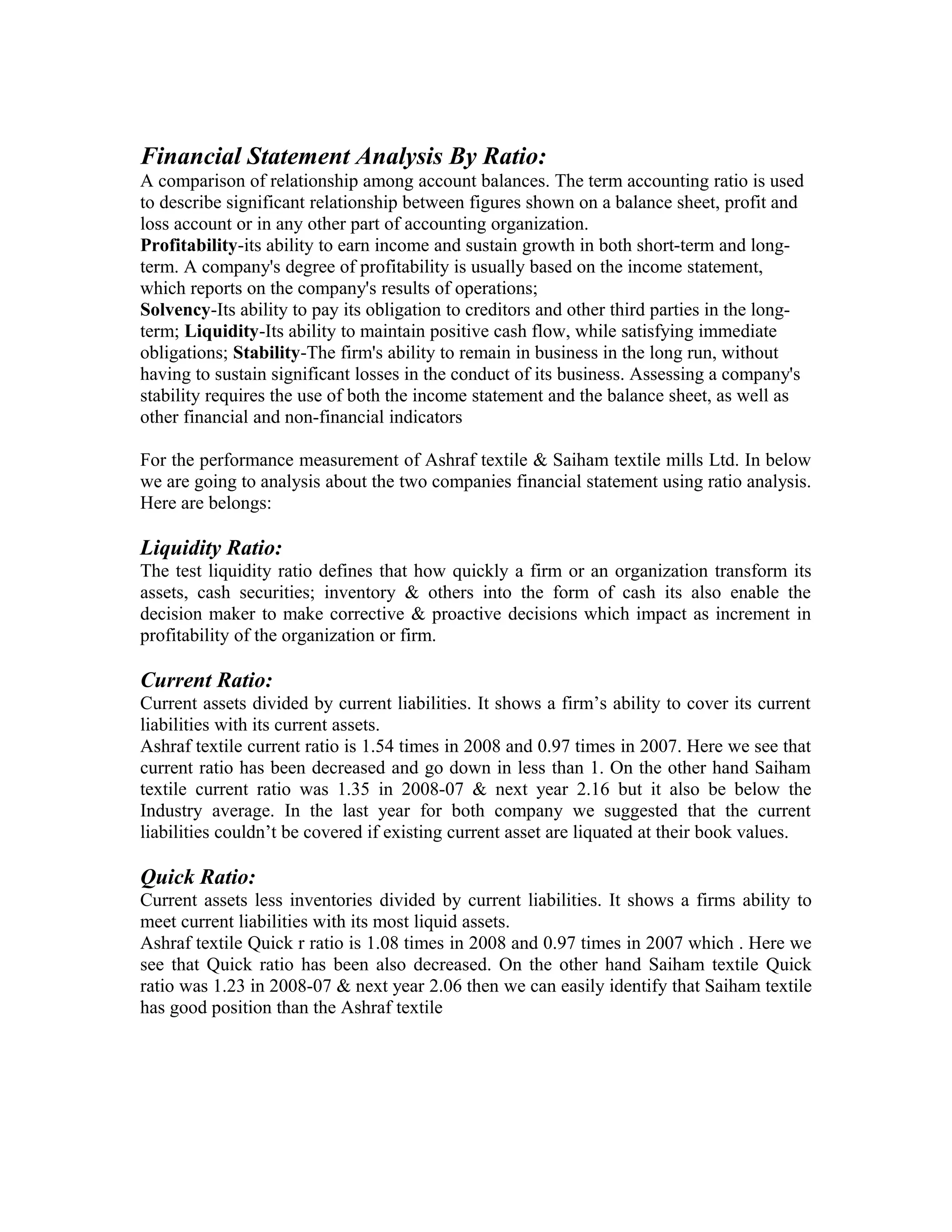 Financial Statement Analysis By Ratio:
A comparison of relationship among account balances. The term accounting ratio is used
to describe significant relationship between figures shown on a balance sheet, profit and
loss account or in any other part of accounting organization.
Profitability-its ability to earn income and sustain growth in both short-term and long-
term. A company's degree of profitability is usually based on the income statement,
which reports on the company's results of operations;
Solvency-Its ability to pay its obligation to creditors and other third parties in the long-
term; Liquidity-Its ability to maintain positive cash flow, while satisfying immediate
obligations; Stability-The firm's ability to remain in business in the long run, without
having to sustain significant losses in the conduct of its business. Assessing a company's
stability requires the use of both the income statement and the balance sheet, as well as
other financial and non-financial indicators

For the performance measurement of Ashraf textile & Saiham textile mills Ltd. In below
we are going to analysis about the two companies financial statement using ratio analysis.
Here are belongs:

Liquidity Ratio:
The test liquidity ratio defines that how quickly a firm or an organization transform its
assets, cash securities; inventory & others into the form of cash its also enable the
decision maker to make corrective & proactive decisions which impact as increment in
profitability of the organization or firm.

Current Ratio:
Current assets divided by current liabilities. It shows a firm’s ability to cover its current
liabilities with its current assets.
Ashraf textile current ratio is 1.54 times in 2008 and 0.97 times in 2007. Here we see that
current ratio has been decreased and go down in less than 1. On the other hand Saiham
textile current ratio was 1.35 in 2008-07 & next year 2.16 but it also be below the
Industry average. In the last year for both company we suggested that the current
liabilities couldn’t be covered if existing current asset are liquated at their book values.

Quick Ratio:
Current assets less inventories divided by current liabilities. It shows a firms ability to
meet current liabilities with its most liquid assets.
Ashraf textile Quick r ratio is 1.08 times in 2008 and 0.97 times in 2007 which . Here we
see that Quick ratio has been also decreased. On the other hand Saiham textile Quick
ratio was 1.23 in 2008-07 & next year 2.06 then we can easily identify that Saiham textile
has good position than the Ashraf textile
 
