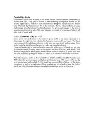 Profitability Ratio:
Profitability ratios (also referred to as profit margin ratios) compare components of
income with sales. They give us an idea of what makes up a company's income and are
usually expressed as a portion of each dollar of sales. The profit margin ratios we discuss
here differ only by the numerator. It's in the numerator that we reflect and thus evaluate
performance for different aspects of the business: The gross profit margin is the ratio of
gross income or profit to sales. This ratio indicates how much of every taka of sales is left
after costs of goods sold.

GROSS PROFIT (GP) RATIO:
Gross profit ratio (GP ratio) is the ratio of gross profit to net sales expressed as a
percentage. It expresses the relationship between gross profit and sales. The basic
components of the calculation of gross profit ratio are gross profit and net sales. Gross
profit would be the difference between net sales and cost of goods sold.
Gross profit ratio may be indicated to what extent the selling prices of goods per unit may
be reduced without incurring losses on operations. It reflects efficiency with which a firm
produces its products. As the gross profit is found by deducting cost of goods sold from
net sales, higher the gross profit better it is. There is no standard GP ratio for evaluation.

Ashraf textile gross profit in the year 2008 was 32.26% and becomes 38.01% in the year
2009 where the gross increased and Saiham textile in the year 2008 was 31.52% and the
next year decrease and reached 18.56% which is a measure of the efficiency of the firm’s
operations, as well as an indication of how products are priced and we saw that Ashraf
textile has relatively more effective at producing and selling products above cost.
 