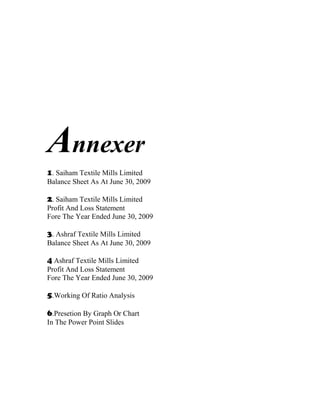 Annexer
1. Saiham Textile Mills Limited
Balance Sheet As At June 30, 2009

2. Saiham Textile Mills Limited
Profit And Loss Statement
Fore The Year Ended June 30, 2009

3. Ashraf Textile Mills Limited
Balance Sheet As At June 30, 2009

4 Ashraf Textile Mills Limited
Profit And Loss Statement
Fore The Year Ended June 30, 2009

5.Working Of Ratio Analysis

6.Presetion By Graph Or Chart
In The Power Point Slides
 
