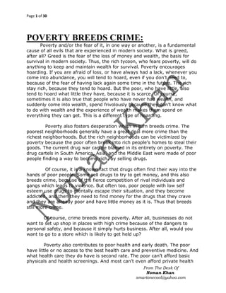 Page 1 of 30

POVERTY BREEDS CRIME:
Poverty and/or the fear of it, in one way or another, is a fundamental
cause of all evils that are experienced in modern society. What is greed,
after all? Greed is the fear of the loss of money and wealth, the basis for
survival in modern society. Thus, the rich tycoon, who fears poverty, will do
anything to keep and maintain wealth for survival. Poverty encourages
hoarding. If you are afraid of loss, or have always had a lack, whenever you
come into abundance, you will tend to hoard, even if you don‟t need to,
because of the fear of having lack again some time in the future. The rich
stay rich, because they tend to hoard. But the poor, who have little, also
tend to hoard what little they have, because it is scarce. Of course,
sometimes it is also true that people who have never had wealth, and
suddenly come into wealth, spend frivolously because they don‟t know what
to do with wealth and the experience of wealth makes them spend on
everything they can get. This is a different type of hoarding.
Poverty also fosters desperation which in turn breeds crime. The
poorest neighborhoods generally have a great deal more crime than the
richest neighborhoods. But the rich neighborhoods can be victimized by
poverty because the poor often break into rich people‟s homes to steal their
goods. The current drug war can be blamed in its entirety on poverty. The
drug cartels in South America, Asia, and the Middle East were made of poor
people finding a way to become rich, by selling drugs.
Of course, it is a known fact that drugs often find their way into the
hands of poor people. Some sell drugs to try to get money, and this also
breeds crime, because of the fierce competition of rival individuals and
gangs which leads to violence. But often too, poor people with low self
esteem use drugs to mentally escape their situation, and they become
addicted, and then they need to find money for the drugs that they crave
and they are already poor and have little money as it is. Thus that breeds
still more crime.
Of course, crime breeds more poverty. After all, businesses do not
want to set up shop in places with high crime because of the dangers to
personal safety, and because it simply hurts business. After all, would you
want to go to a store which is likely to get held up?
Poverty also contributes to poor health and early death. The poor
have little or no access to the best health care and preventive medicine. And
what health care they do have is second rate. The poor can‟t afford basic
physicals and health screenings. And most can‟t even afford private health
From The Desk Of
Noman Khan
smartonecool@yahoo.com

 