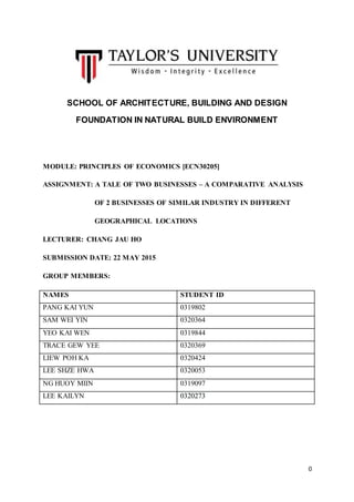 0
SCHOOL OF ARCHITECTURE, BUILDING AND DESIGN
FOUNDATION IN NATURAL BUILD ENVIRONMENT
MODULE: PRINCIPLES OF ECONOMICS [ECN30205]
ASSIGNMENT: A TALE OF TWO BUSINESSES – A COMPARATIVE ANALYSIS
OF 2 BUSINESSES OF SIMILAR INDUSTRY IN DIFFERENT
GEOGRAPHICAL LOCATIONS
LECTURER: CHANG JAU HO
SUBMISSION DATE: 22 MAY 2015
GROUP MEMBERS:
NAMES STUDENT ID
PANG KAI YUN 0319802
SAM WEI YIN 0320364
YEO KAI WEN 0319844
TRACE GEW YEE 0320369
LIEW POH KA 0320424
LEE SHZE HWA 0320053
NG HUOY MIIN 0319097
LEE KAILYN 0320273
 