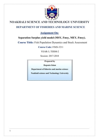 1
NOAKHALI SCIENCE AND TECHNOLOGY UNIVERSITY
DEPARTMENT OF FISHERIES AND MARINE SCIENCE
Assignment On:
Separation Surplus yield model (MSY, Fmsy, MEY, Fmsy).
Course Tittle: Fish Population Dynamics and Stock Assessment
Course Code: FIMS-3211
YEAR-3, TERM-2
Session: 2017-2018
Prepared by
Degonto Islam
Department of fisheries and marine science
Noakhali science and Technology University
 