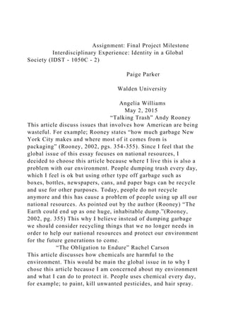 Assignment: Final Project Milestone
Interdisciplinary Experience: Identity in a Global
Society (IDST - 1050C - 2)
Paige Parker
Walden University
Angelia Williams
May 2, 2015
“Talking Trash” Andy Rooney
This article discuss issues that involves how American are being
wasteful. For example; Rooney states “how much garbage New
York City makes and where most of it comes from is
packaging” (Rooney, 2002, pgs. 354-355). Since I feel that the
global issue of this essay focuses on national resources, I
decided to choose this article because where I live this is also a
problem with our environment. People dumping trash every day,
which I feel is ok but using other type off garbage such as
boxes, bottles, newspapers, cans, and paper bags can be recycle
and use for other purposes. Today, people do not recycle
anymore and this has cause a problem of people using up all our
national resources. As pointed out by the author (Rooney) “The
Earth could end up as one huge, inhabitable dump.”(Rooney,
2002, pg. 355) This why I believe instead of dumping garbage
we should consider recycling things that we no longer needs in
order to help our national resources and protect our environment
for the future generations to come.
“The Obligation to Endure” Rachel Carson
This article discusses how chemicals are harmful to the
environment. This would be main the global issue in to why I
chose this article because I am concerned about my environment
and what I can do to protect it. People uses chemical every day,
for example; to paint, kill unwanted pesticides, and hair spray.
 