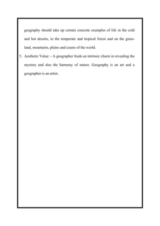 geography should take up certain concrete examples of life in the cold 
and hot deserts, in the temperate and tropical forest and on the grass-land, 
mountains, plains and coasts of the world. 
5. Aesthetic Value: - A geographer feeds an intrinsic charm in revealing the 
mystery and also the harmony of nature. Geography is an art and a 
geographer is an artist. 
 