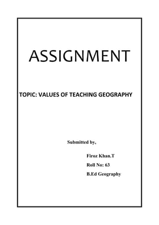 ASSIGNMENT 
TOPIC: VALUES OF TEACHING GEOGRAPHY 
Submitted by, 
Firoz Khan.T 
Roll No: 63 
B.Ed Geography 
 