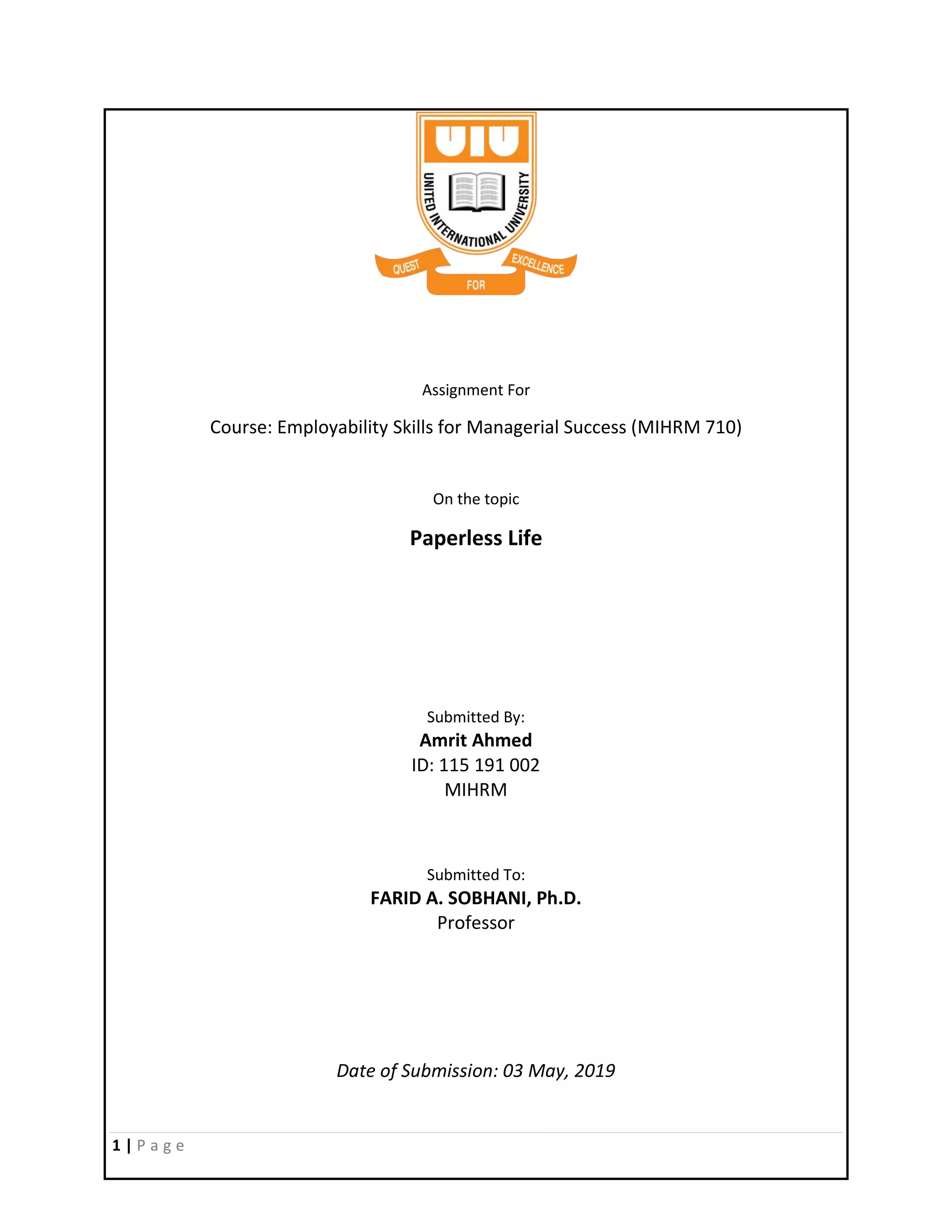 1 | P a g e
Assignment For
Course: Employability Skills for Managerial Success (MIHRM 710)
On the topic
Paperless Life
Submitted By:
Amrit Ahmed
ID: 115 191 002
MIHRM
Submitted To:
FARID A. SOBHANI, Ph.D.
Professor
Date of Submission: 03 May, 2019
 