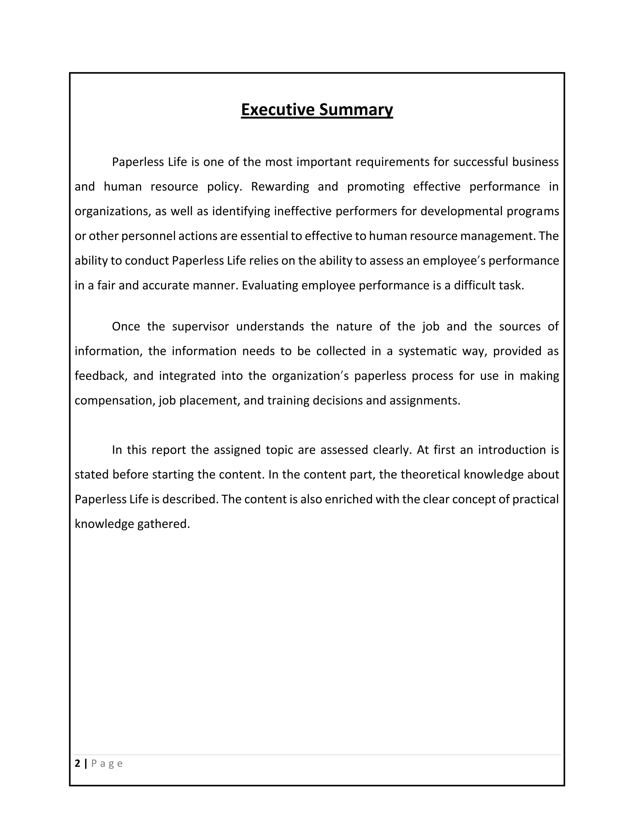 2 | P a g e
Executive Summary
Paperless Life is one of the most important requirements for successful business
and human resource policy. Rewarding and promoting effective performance in
organizations, as well as identifying ineffective performers for developmental programs
or other personnel actions are essential to effective to human resource management. The
ability to conduct Paperless Life relies on the ability to assess an employee’s performance
in a fair and accurate manner. Evaluating employee performance is a difficult task.
Once the supervisor understands the nature of the job and the sources of
information, the information needs to be collected in a systematic way, provided as
feedback, and integrated into the organization’s paperless process for use in making
compensation, job placement, and training decisions and assignments.
In this report the assigned topic are assessed clearly. At first an introduction is
stated before starting the content. In the content part, the theoretical knowledge about
Paperless Life is described. The content is also enriched with the clear concept of practical
knowledge gathered.
 