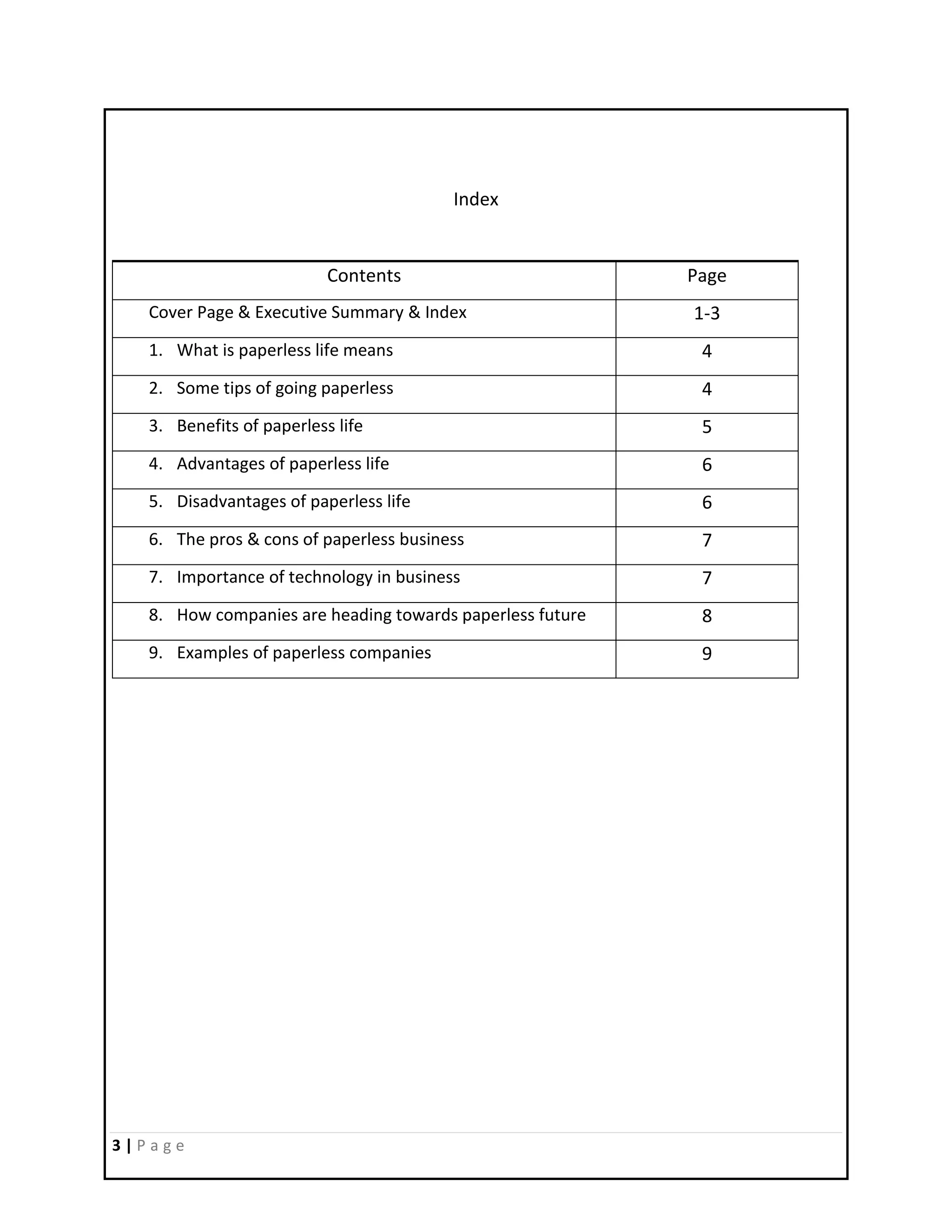 3 | P a g e
Index
Contents Page
Cover Page & Executive Summary & Index 1-3
1. What is paperless life means 4
2. Some tips of going paperless 4
3. Benefits of paperless life 5
4. Advantages of paperless life 6
5. Disadvantages of paperless life 6
6. The pros & cons of paperless business 7
7. Importance of technology in business 7
8. How companies are heading towards paperless future 8
9. Examples of paperless companies 9
 