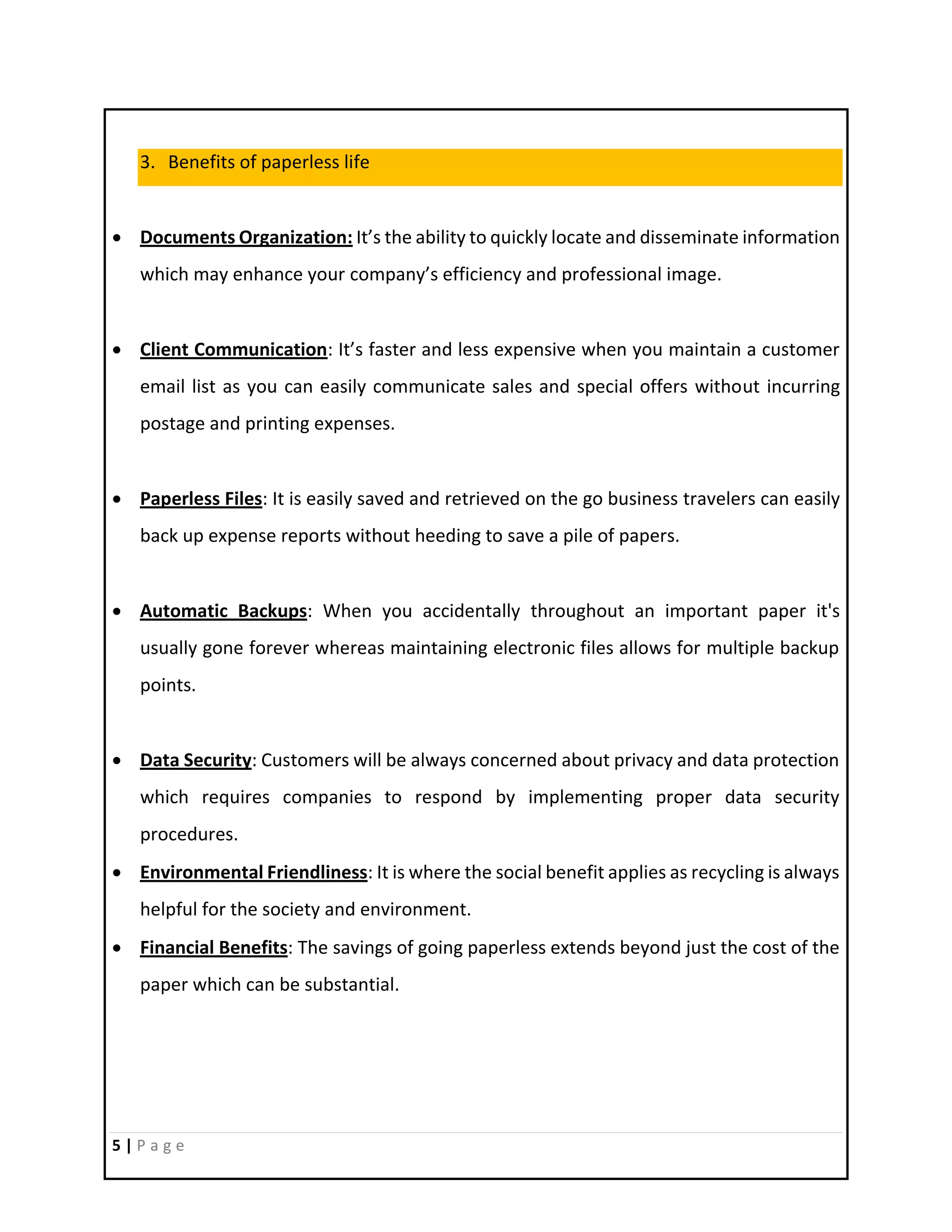 5 | P a g e
3. Benefits of paperless life
 Documents Organization: It’s the ability to quickly locate and disseminate information
which may enhance your company’s efficiency and professional image.
 Client Communication: It’s faster and less expensive when you maintain a customer
email list as you can easily communicate sales and special offers without incurring
postage and printing expenses.
 Paperless Files: It is easily saved and retrieved on the go business travelers can easily
back up expense reports without heeding to save a pile of papers.
 Automatic Backups: When you accidentally throughout an important paper it's
usually gone forever whereas maintaining electronic files allows for multiple backup
points.
 Data Security: Customers will be always concerned about privacy and data protection
which requires companies to respond by implementing proper data security
procedures.
 Environmental Friendliness: It is where the social benefit applies as recycling is always
helpful for the society and environment.
 Financial Benefits: The savings of going paperless extends beyond just the cost of the
paper which can be substantial.
 