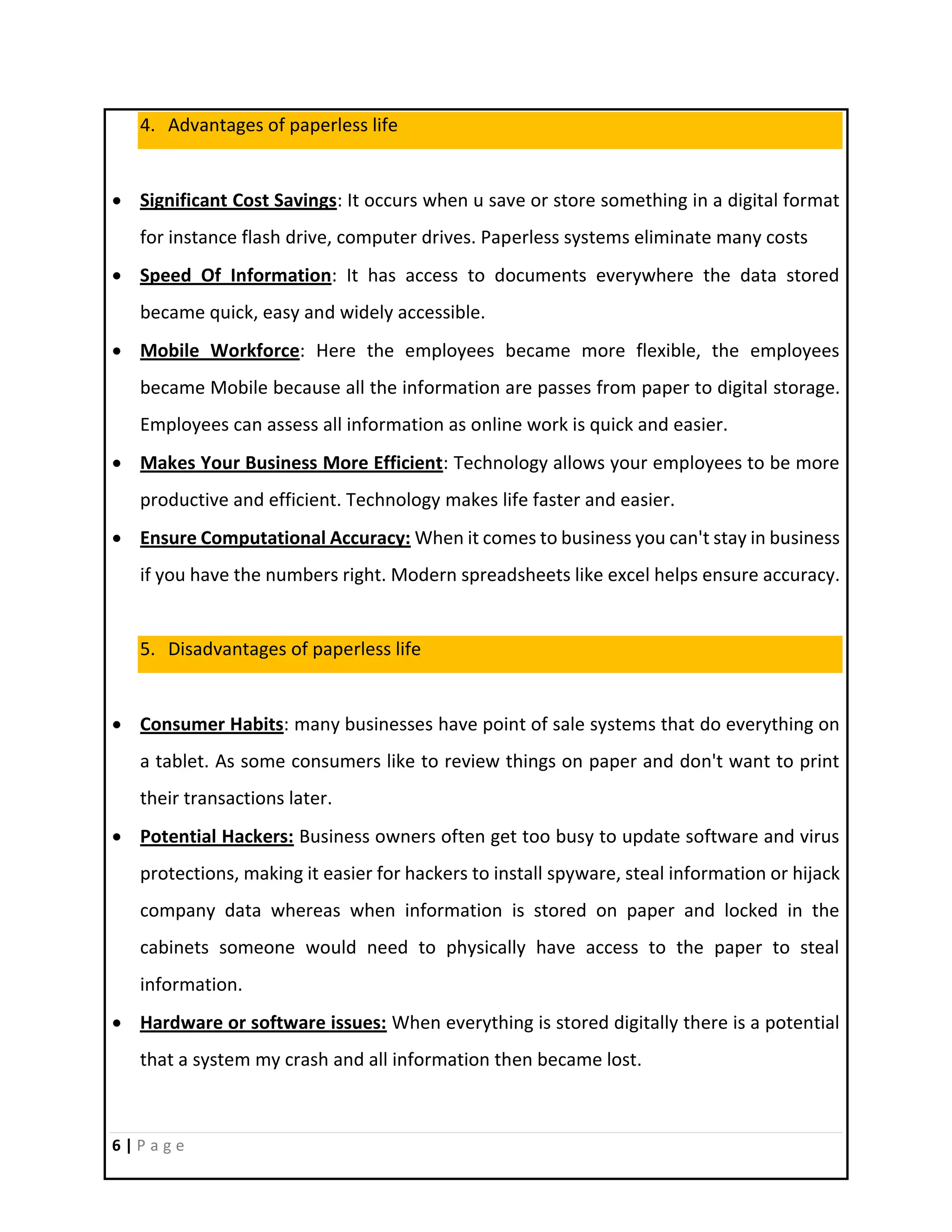 6 | P a g e
4. Advantages of paperless life
 Significant Cost Savings: It occurs when u save or store something in a digital format
for instance flash drive, computer drives. Paperless systems eliminate many costs
 Speed Of Information: It has access to documents everywhere the data stored
became quick, easy and widely accessible.
 Mobile Workforce: Here the employees became more flexible, the employees
became Mobile because all the information are passes from paper to digital storage.
Employees can assess all information as online work is quick and easier.
 Makes Your Business More Efficient: Technology allows your employees to be more
productive and efficient. Technology makes life faster and easier.
 Ensure Computational Accuracy: When it comes to business you can't stay in business
if you have the numbers right. Modern spreadsheets like excel helps ensure accuracy.
5. Disadvantages of paperless life
 Consumer Habits: many businesses have point of sale systems that do everything on
a tablet. As some consumers like to review things on paper and don't want to print
their transactions later.
 Potential Hackers: Business owners often get too busy to update software and virus
protections, making it easier for hackers to install spyware, steal information or hijack
company data whereas when information is stored on paper and locked in the
cabinets someone would need to physically have access to the paper to steal
information.
 Hardware or software issues: When everything is stored digitally there is a potential
that a system my crash and all information then became lost.
 