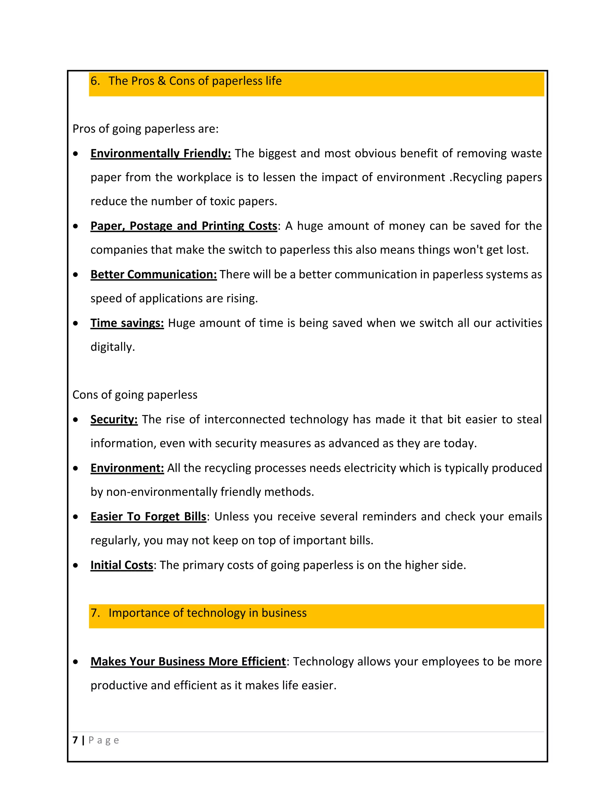 7 | P a g e
6. The Pros & Cons of paperless life
Pros of going paperless are:
 Environmentally Friendly: The biggest and most obvious benefit of removing waste
paper from the workplace is to lessen the impact of environment .Recycling papers
reduce the number of toxic papers.
 Paper, Postage and Printing Costs: A huge amount of money can be saved for the
companies that make the switch to paperless this also means things won't get lost.
 Better Communication: There will be a better communication in paperless systems as
speed of applications are rising.
 Time savings: Huge amount of time is being saved when we switch all our activities
digitally.
Cons of going paperless
 Security: The rise of interconnected technology has made it that bit easier to steal
information, even with security measures as advanced as they are today.
 Environment: All the recycling processes needs electricity which is typically produced
by non-environmentally friendly methods.
 Easier To Forget Bills: Unless you receive several reminders and check your emails
regularly, you may not keep on top of important bills.
 Initial Costs: The primary costs of going paperless is on the higher side.
7. Importance of technology in business
 Makes Your Business More Efficient: Technology allows your employees to be more
productive and efficient as it makes life easier.
 