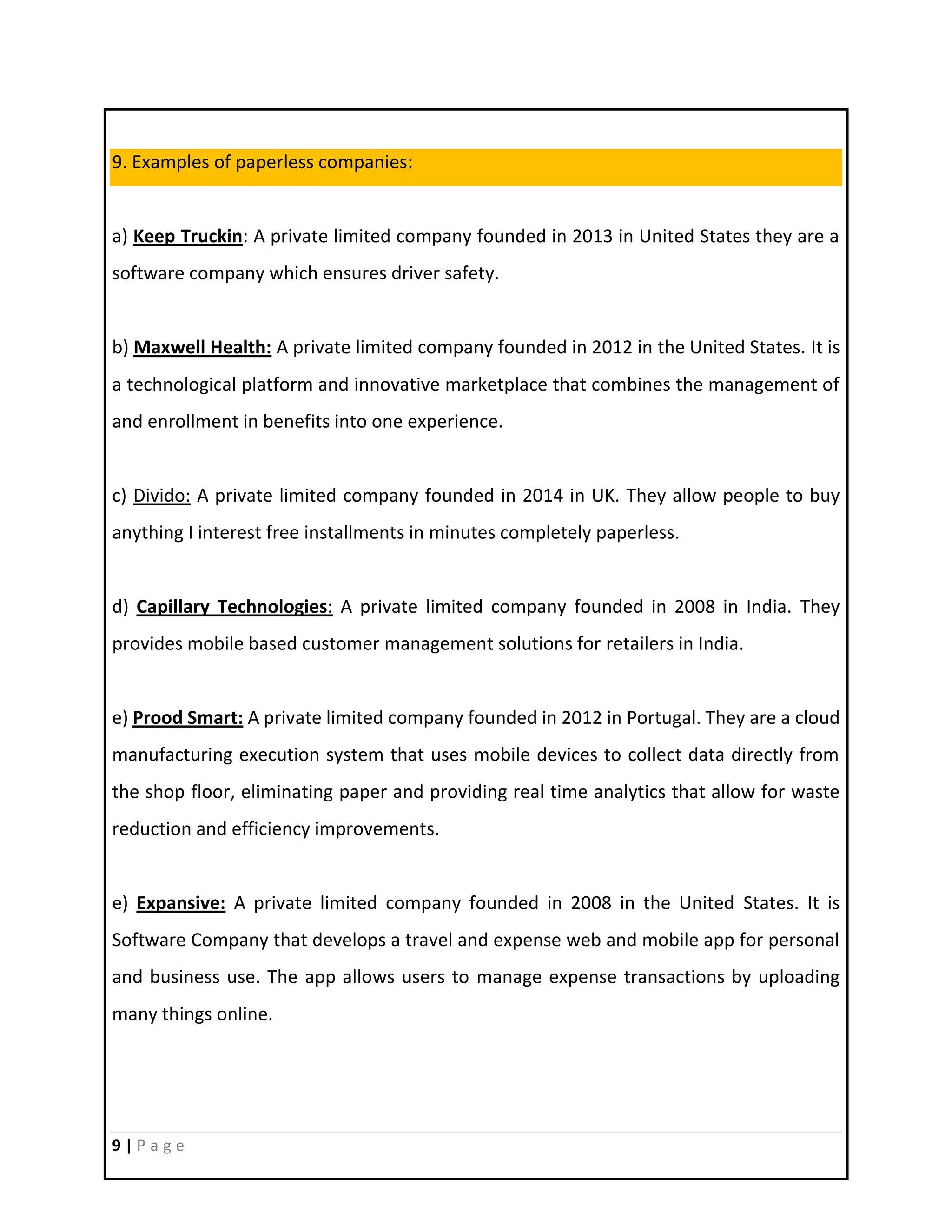 9 | P a g e
9. Examples of paperless companies:
a) Keep Truckin: A private limited company founded in 2013 in United States they are a
software company which ensures driver safety.
b) Maxwell Health: A private limited company founded in 2012 in the United States. It is
a technological platform and innovative marketplace that combines the management of
and enrollment in benefits into one experience.
c) Divido: A private limited company founded in 2014 in UK. They allow people to buy
anything I interest free installments in minutes completely paperless.
d) Capillary Technologies: A private limited company founded in 2008 in India. They
provides mobile based customer management solutions for retailers in India.
e) Prood Smart: A private limited company founded in 2012 in Portugal. They are a cloud
manufacturing execution system that uses mobile devices to collect data directly from
the shop floor, eliminating paper and providing real time analytics that allow for waste
reduction and efficiency improvements.
e) Expansive: A private limited company founded in 2008 in the United States. It is
Software Company that develops a travel and expense web and mobile app for personal
and business use. The app allows users to manage expense transactions by uploading
many things online.
 
