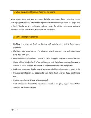 4 | P a g e
1. What is paperless life means Paperless life means:
More screen time and you are more digitally connected. Going paperless means
exchanging and archiving information digitally rather than through letters and pages held
in hand. Simply we are exchanging printing pages for digital documents, common
paperless choices include bills, tax return and pay checks.
2. Some tips of going paperless
 Banking: It is when we do all our banking staff digitally every activity here is done
paperless.
 Flight and train apps: Instead of printing out boarding passes, most airlines and train
have their own apps.
 Google calendar: Instead of a calendar or paper diary you may prefer online calendar.
 Digital billing: Like banks all of our utilities are paid digitally companies allow you to
opt out of paper bills and statements in favor of email and account updates.
 Books and magazines: Read and recycle when you finish reading pass it to your friends.
 Personal identification and documents: Scan store. It will help you if you lose the real
one.
 Photographs: Sort and keep what's needed?
 Medical records: Most of the hospitals and doctors are going digital most of their
activities are done paperless.
 