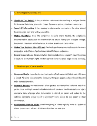 6 | P a g e
4. Advantages of paperless life
 Significant Cost Savings: It occurs when u save or store something in a digital format
for instance flash drive, computer drives. Paperless systems eliminate many costs
 Speed Of Information: It has access to documents everywhere the data stored
became quick, easy and widely accessible.
 Mobile Workforce: Here the employees became more flexible, the employees
became Mobile because all the information are passes from paper to digital storage.
Employees can assess all information as online work is quick and easier.
 Makes Your Business More Efficient: Technology allows your employees to be more
productive and efficient. Technology makes life faster and easier.
 Ensure Computational Accuracy: When it comes to business you can't stay in business
if you have the numbers right. Modern spreadsheets like excel helps ensure accuracy.
5. Disadvantages of paperless life
 Consumer Habits: many businesses have point of sale systems that do everything on
a tablet. As some consumers like to review things on paper and don't want to print
their transactions later.
 Potential Hackers: Business owners often get too busy to update software and virus
protections, making it easier for hackers to install spyware, steal information or hijack
company data whereas when information is stored on paper and locked in the
cabinets someone would need to physically have access to the paper to steal
information.
 Hardware or software issues: When everything is stored digitally there is a potential
that a system my crash and all information then became lost.
 