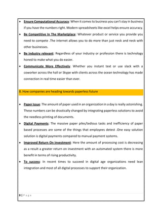8 | P a g e
 Ensure Computational Accuracy: When it comes to business you can't stay in business
if you have the numbers right. Modern spreadsheets like excel helps ensure accuracy.
 Be Competitive In The Marketplace: Whatever product or service you provide you
need to compete .The internet allows you to do more than just neck and neck with
other businesses.
 Be industry relevant: Regardless of your industry or profession there is technology
honed to make what you do easier.
 Communicate More Effectively: Whether you instant text or use slack with a
coworker across the hall or Skype with clients across the ocean technology has made
connection in real time easier than ever.
8. How companies are heading towards paperless future
 Paper Issue: The amount of paper used in an organization in a day is really astonishing.
These numbers can be drastically changed by integrating paperless solutions to avoid
the needless printing of documents.
 Digital Payments: The massive paper piles/tedious tasks and inefficiency of paper
based processes are some of the things that employees detest .One easy solution
solution is digital payments compared to manual payment systems.
 Improved Return On Investment: Here the amount of processing cost is decreasing
as a result a greater return on investment with an automated system there is more
benefit in terms of rising productivity.
 To success: In recent times to succeed in digital age organizations need lean
integration and most of all digital processes to support their organization.
 