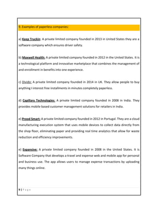 9 | P a g e
9. Examples of paperless companies:
a) Keep Truckin: A private limited company founded in 2013 in United States they are a
software company which ensures driver safety.
b) Maxwell Health: A private limited company founded in 2012 in the United States. It is
a technological platform and innovative marketplace that combines the management of
and enrollment in benefits into one experience.
c) Divido: A private limited company founded in 2014 in UK. They allow people to buy
anything I interest free installments in minutes completely paperless.
d) Capillary Technologies: A private limited company founded in 2008 in India. They
provides mobile based customer management solutions for retailers in India.
e) Prood Smart: A private limited company founded in 2012 in Portugal. They are a cloud
manufacturing execution system that uses mobile devices to collect data directly from
the shop floor, eliminating paper and providing real time analytics that allow for waste
reduction and efficiency improvements.
e) Expansive: A private limited company founded in 2008 in the United States. It is
Software Company that develops a travel and expense web and mobile app for personal
and business use. The app allows users to manage expense transactions by uploading
many things online.
 