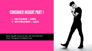 CONSUMER INSIGHT PART 1
I – WHAT IS AN INSIGHT + EXAMPLE
II – HOW TO FIND AN INSIGHT + EXAMPLE
Name: Nguyễn Huỳnh Chí Hiếu. SĐT: 0122 360 2522
Email : hieunguyen.nhch@gmail.com
 