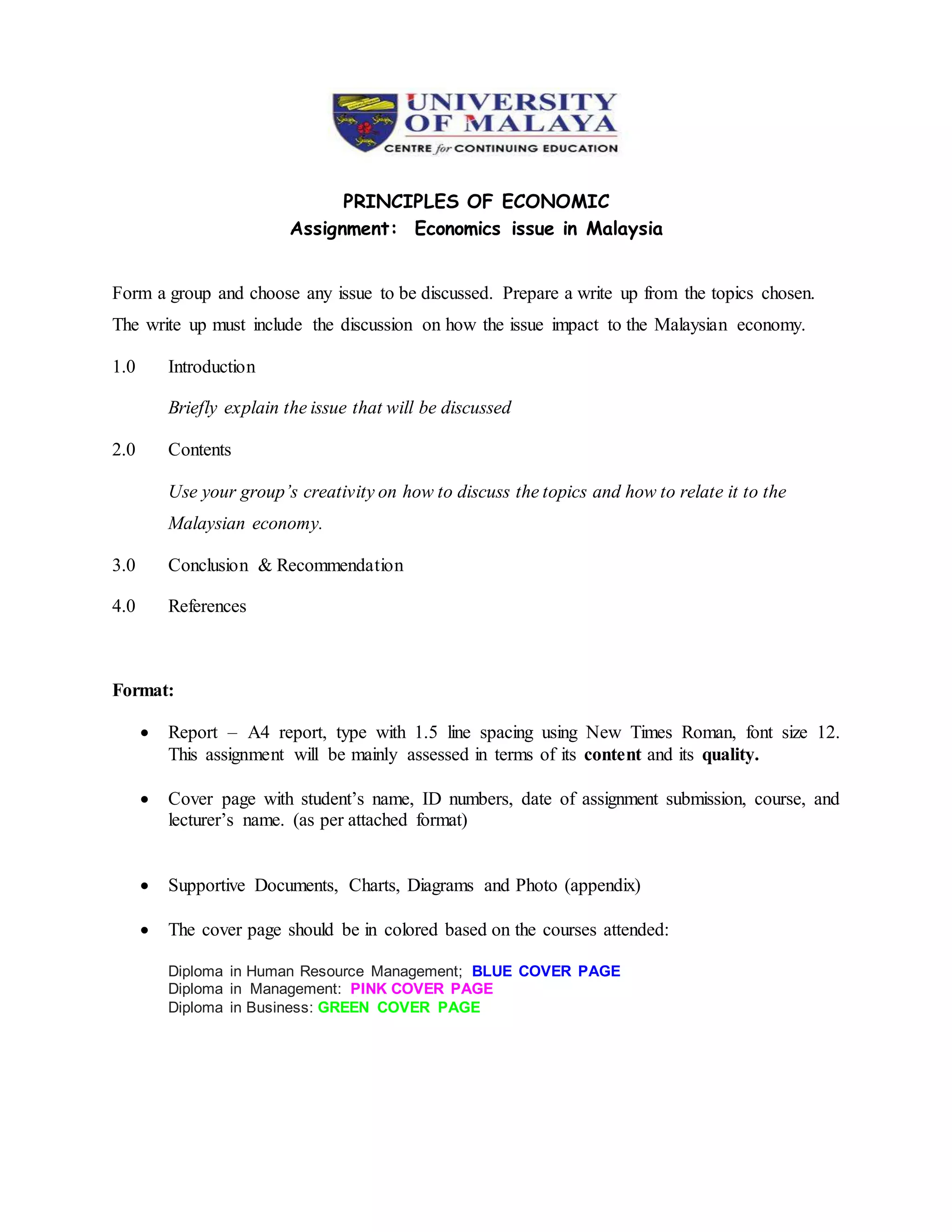 PRINCIPLES OF ECONOMIC
Assignment: Economics issue in Malaysia
Form a group and choose any issue to be discussed. Prepare a write up from the topics chosen.
The write up must include the discussion on how the issue impact to the Malaysian economy.
1.0 Introduction
Briefly explain the issue that will be discussed
2.0 Contents
Use your group’s creativity on how to discuss the topics and how to relate it to the
Malaysian economy.
3.0 Conclusion & Recommendation
4.0 References
Format:
Report – A4 report, type with 1.5 line spacing using New Times Roman, font size 12.
This assignment will be mainly assessed in terms of its content and its quality.
Cover page with student’s name, ID numbers, date of assignment submission, course, and
lecturer’s name. (as per attached format)
Supportive Documents, Charts, Diagrams and Photo (appendix)
The cover page should be in colored based on the courses attended:
Diploma in Human Resource Management; BLUE COVER PAGE
Diploma in Management: PINK COVER PAGE
Diploma in Business: GREEN COVER PAGE