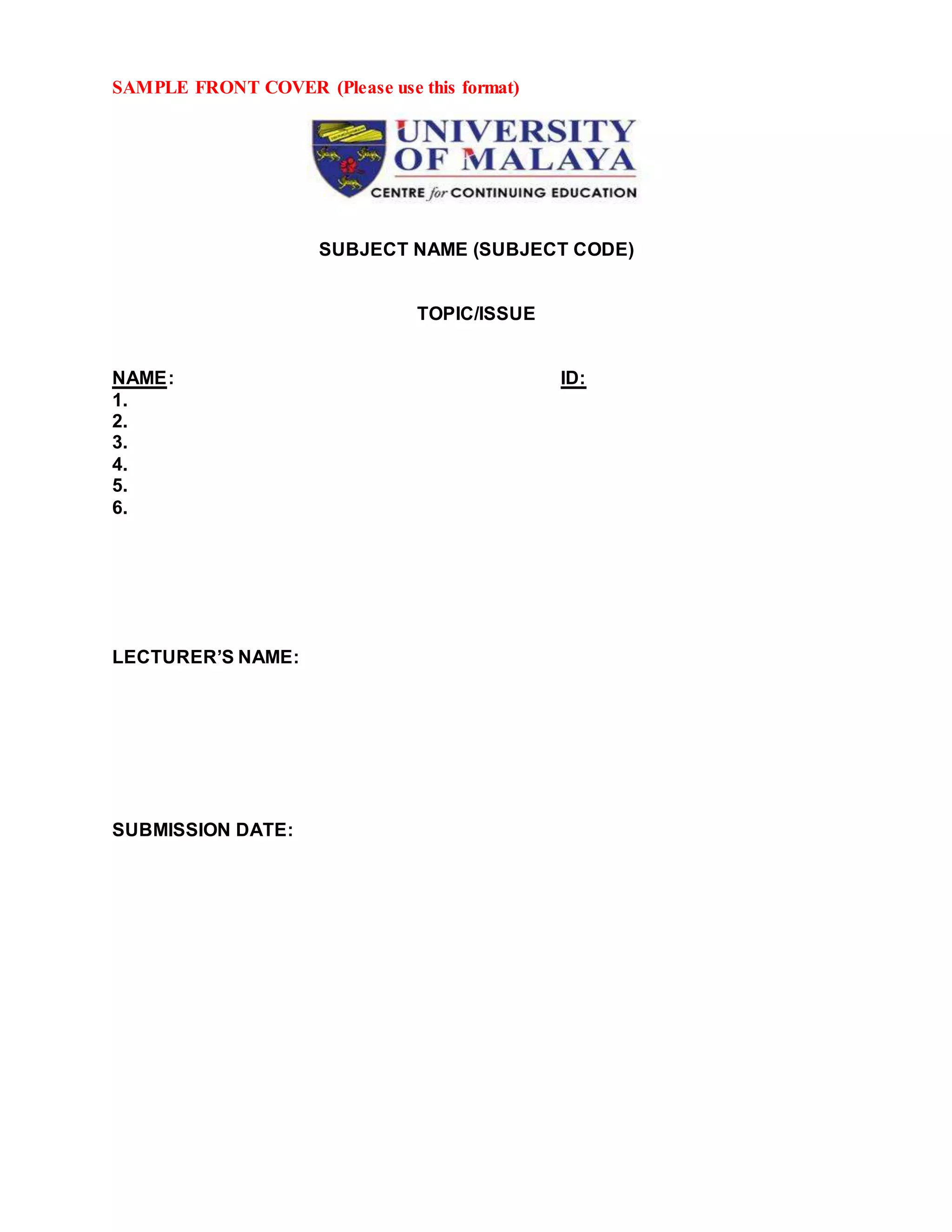 SAMPLE FRONT COVER (Please use this format)
SUBJECT NAME (SUBJECT CODE)
TOPIC/ISSUE
NAME: ID:
1.
2.
3.
4.
5.
6.
LECTURER’S NAME:
SUBMISSION DATE: