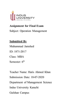 Assignment for Final Exam
Subject: Operation Management
Submitted By
Muhammad Jamshed
ID: 1871-2017
Class: MBA
Semester: 6th
Teacher Name: Haris Ahmed Khan
Submission Date: 18-07-2020
Department of Management Science
Indus University Karachi
Gulshan Campus
 