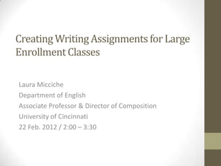 Creating Writing Assignments for Large
Enrollment Classes

Laura Micciche
Department of English
Associate Professor & Director of Composition
University of Cincinnati
22 Feb. 2012 / 2:00 – 3:30
 