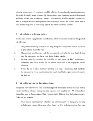 15
when the ultimate user of a product is a child it is his/her liking and preferences that determine
the market demand. Further, he states that the parents are most concerned about the health and
well being of their kids in selecting a product. Narendrasing( Mychild.org) indicates that the
price is a major factor for most parents when selecting a product for a child, since middle
class parents are pushed to count every rupee in the current economic scenario.
3. View of others in the same business
Ten business owners engaged in the same business of AC were interviewed and they pointed
out following:
i. The parents are money conscious and they change the van even for a small reduction
in price offered by another van.
ii. The economic conditions are such that some parents can’t afford to send their kids in a
van. The van owners too charge even for the holiday months.
iii. In some vans the caretakers do a shoddy job and ignore the kids’ requirements.
Sometimes they leave behind the kid in the school due to the negligence of the
caretaker.
iv. Unless the van is driven by the owner there is no way of maintaining high standards
the kids deserve. If one tries to expand too much, should also expect business losses in
the long run.
4. View of the parents who have changed vans
Ten parents were interviewed. They consisted of parents from upper middle class (3), middle
class(5) and those who just manage monthly expenses very carefully (2). All of them have
changed the vans in the recent past. Their views are rather different from the business owners.
Following is a summary:
i. “How can we trust the drivers when they are not the owners? For them, early morning
and afternoon runs are like a game where they try to drive as fast as possible. You may
 