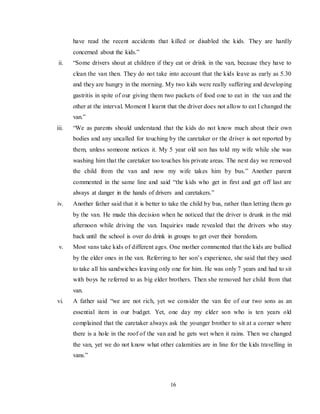 16
have read the recent accidents that killed or disabled the kids. They are hardly
concerned about the kids.”
ii. “Some drivers shout at children if they eat or drink in the van, because they have to
clean the van then. They do not take into account that the kids leave as early as 5.30
and they are hungry in the morning. My two kids were really suffering and developing
gastritis in spite of our giving them two packets of food one to eat in the van and the
other at the interval. Moment I learnt that the driver does not allow to eat I changed the
van.”
iii. “We as parents should understand that the kids do not know much about their own
bodies and any uncalled for touching by the caretaker or the driver is not reported by
them, unless someone notices it. My 5 year old son has told my wife while she was
washing him that the caretaker too touches his private areas. The next day we removed
the child from the van and now my wife takes him by bus.” Another parent
commented in the same line and said “the kids who get in first and get off last are
always at danger in the hands of drivers and caretakers.”
iv. Another father said that it is better to take the child by bus, rather than letting them go
by the van. He made this decision when he noticed that the driver is drunk in the mid
afternoon while driving the van. Inquiries made revealed that the drivers who stay
back until the school is over do drink in groups to get over their boredom.
v. Most vans take kids of different ages. One mother commented that the kids are bullied
by the elder ones in the van. Referring to her son’s experience, she said that they used
to take all his sandwiches leaving only one for him. He was only 7 years and had to sit
with boys he referred to as big elder brothers. Then she removed her child from that
van.
vi. A father said “we are not rich, yet we consider the van fee of our two sons as an
essential item in our budget. Yet, one day my elder son who is ten years old
complained that the caretaker always ask the younger brother to sit at a corner where
there is a hole in the roof of the van and he gets wet when it rains. Then we changed
the van, yet we do not know what other calamities are in line for the kids travelling in
vans.”
 