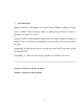 18
7. List of References
Bandara,A,(2006:235), Small Business in Sri Lanka, Sarasavi Publishers, Colombo, Sri Lanka
James. K.,(2000), “Child Consumers’ impact on making buying decisions”, Journal of
Marketing in Sri Lanka, Vol 2. No.6
Kotalavala J.,(2011), “Small & Medium Entrepreneurs’ in Sri Lanka” quoted in Sri Lanka, the
Miracle of Asia, ed. N.Siripala & N Rajapaksha, Government Press of Sri Lanka, Colombo,
Sri Lanka
Narendrasing, M.,(Mychild.org), http/www.mychild.org.%wettr23-49876,csed/ Date accessed
30th September,2012.
Wijayathilaka, V., (2003: 79), “Kids are more powerful”, Era of Internet, Vol 3.No.6
Annexure 1: Interviews with the van owners
Annexure 2: Interviews with the parents
 