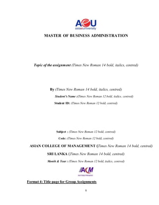 8
MASTER OF BUSINESS ADMINISTRATION
Topic of the assignment (Times New Roman 14 bold, italics, centred)
By (Times New Roman 14 bold, italics, centred)
Student’s Name :(Times New Roman 12 bold, italics, centred)
Student ID: (Times New Roman 12 bold, centred)
Subject : (Times New Roman 12 bold, centred)
Code: (Times New Roman 12 bold, centred)
ASIAN COLLEGE OF MANAGEMENT (Times New Roman 14 bold, centred)
SRI LANKA (Times New Roman 14 bold, centred)
Month & Year : (Times New Roman 12 bold, italics, centred)
Format 4: Title page for Group Assignments
 